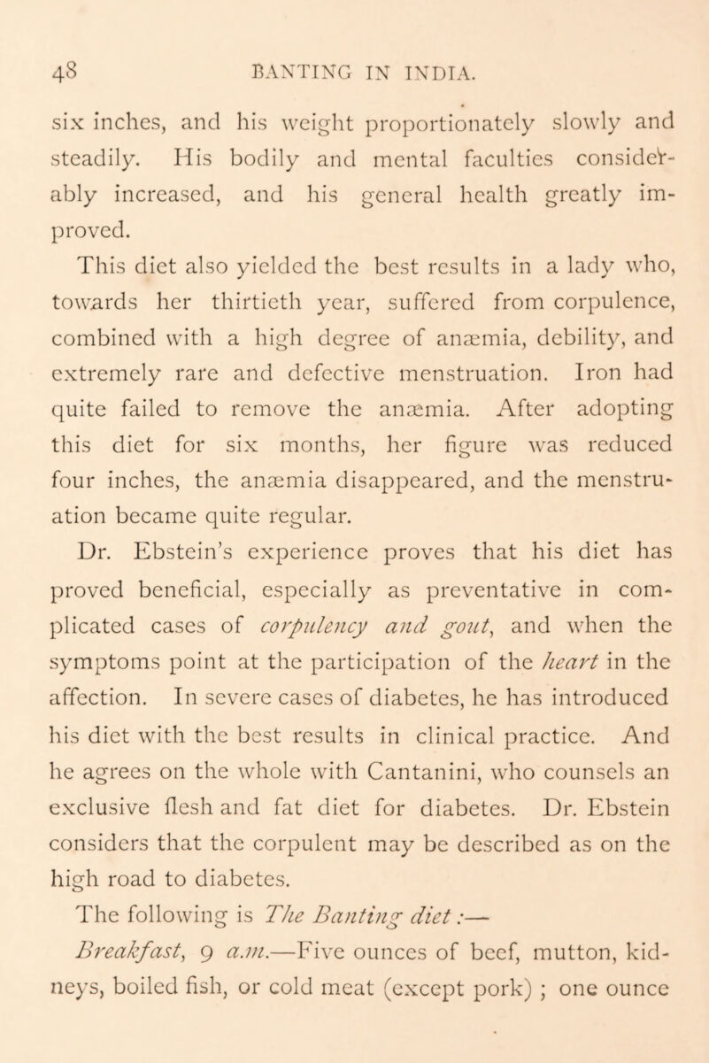 six inches, and his weight proportionately slowly and steadily. His bodily and mental faculties consider- ably increased, and his general health greatly im- proved. This diet also yielded the best results in a lady who, towards her thirtieth year, suffered from corpulence, combined with a high degree of ansemia, debility, and extremely rare and defective menstruation. Iron had quite failed to remove the anaemia. After adopting this diet for six months, her figure was reduced four inches, the anaemia disappeared, and the menstru- ation became quite regular. Dr. Ebstein’s experience proves that his diet has proved beneficial, especially as preventative in com- plicated cases of corpulency and gout, and when the symptoms point at the participation of the heart in the affection. In severe cases of diabetes, he has introduced his diet with the best results in clinical practice. And he agrees on the whole with Cantanini, who counsels an exclusive flesh and fat diet for diabetes. Dr. Ebstein considers that the corpulent may be described as on the high road to diabetes. The following is The Banting diet:— Breakfast, 9 a.m.—Five ounces of beef, mutton, kid- neys, boiled fish, or cold meat (except pork) ; one ounce