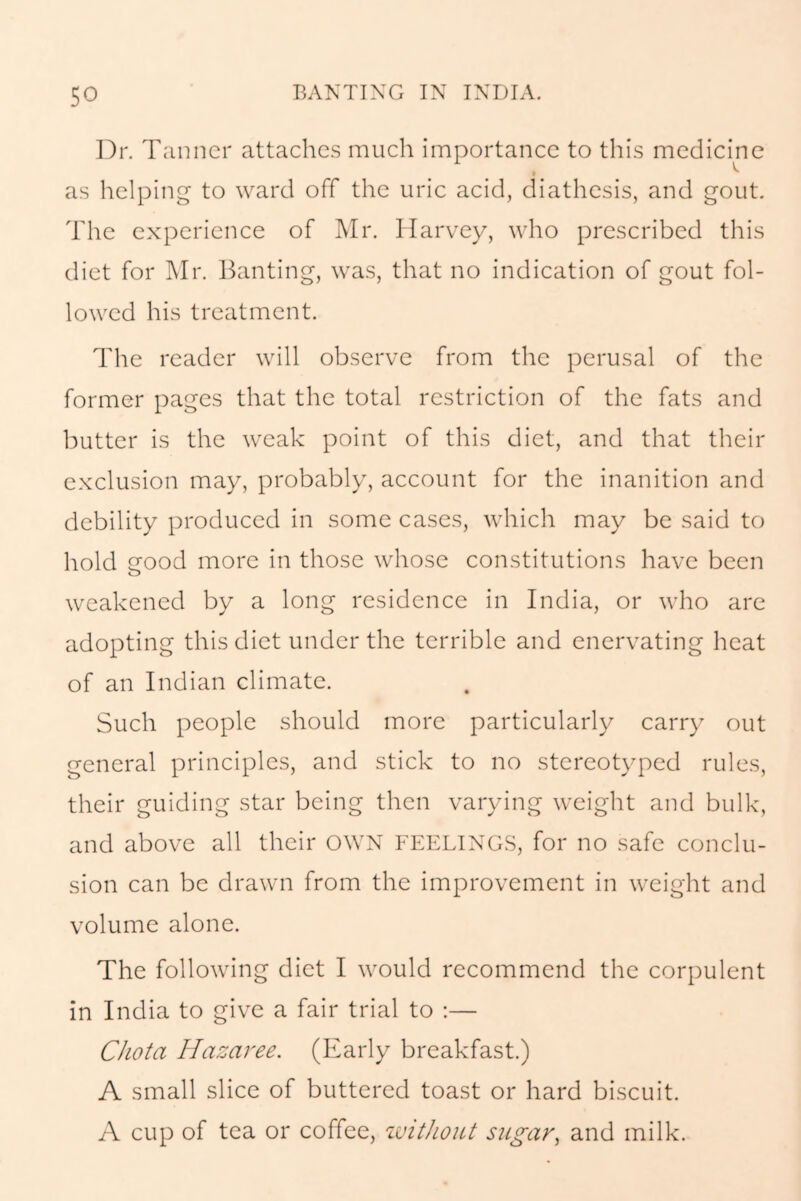 Dr. Tanner attaches much importance to this medicine as helping to ward off the uric acid, diathesis, and gout. The experience of Mr. Harvey, who prescribed this diet for Mr. Banting, was, that no indication of gout fol- lowed his treatment. The reader will observe from the perusal of the former pages that the total restriction of the fats and butter is the weak point of this diet, and that their exclusion may, probably, account for the inanition and debility produced in some cases, which may be said to hold crood more in those whose constitutions have been weakened by a long residence in India, or who are adopting this diet under the terrible and enervating heat of an Indian climate. Such people should more particularly carry out general principles, and stick to no stereotyped rules, their guiding star being then varying weight and bulk, and above all their OWN FEELINGS, for no safe conclu- sion can be drawn from the improvement in weight and volume alone. The following diet I would recommend the corpulent in India to give a fair trial to :— Chota Hazaree. (Early breakfast.) A small slice of buttered toast or hard biscuit. A cup of tea or coffee, without sugar, and milk.