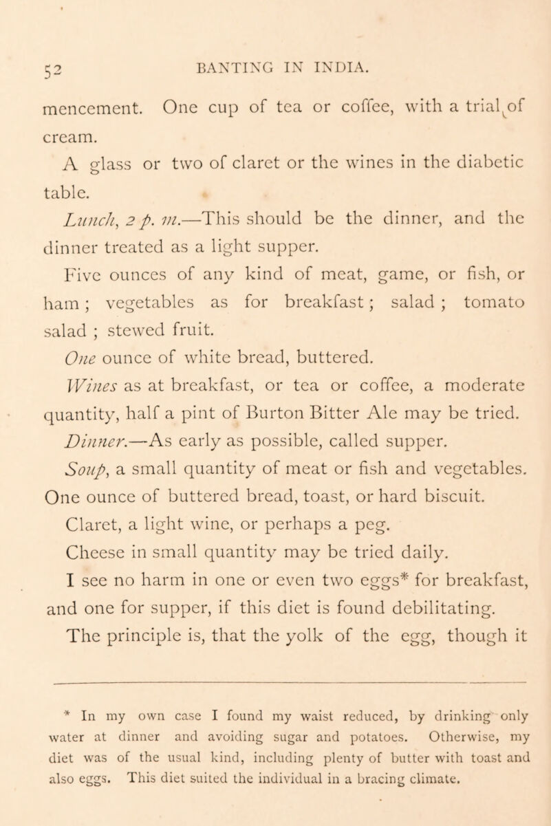 mencement. One cup of tea or coffee, with a trial^of cream. A glass or two of claret or the wines in the diabetic table. Lunch, 2 p.m.—This should be the dinner, and the dinner treated as a light supper. Five ounces of any kind of meat, game, or fish, or ham; vegetables as for breakfast; salad ; tomato salad ; stewed fruit. One ounce of white bread, buttered. Wines as at breakfast, or tea or coffee, a moderate quantity, half a pint of Burton Bitter Ale may be tried. Dinner.—As early as possible, called supper. Soup, a small quantity of meat or fish and vegetables. One ounce of buttered bread, toast, or hard biscuit. Claret, a light wine, or perhaps a peg. Cheese in small quantity may be tried daily. I see no harm in one or even two eggs* for breakfast, and one for supper, if this diet is found debilitating. The principle is, that the yolk of the egg, though it * In my own case I found my waist reduced, by drinking only water at dinner and avoiding sugar and potatoes. Otherwise, my diet was of the usual kind, including plenty of butter with toast and also eggs. This diet suited the individual in a bracing climate.