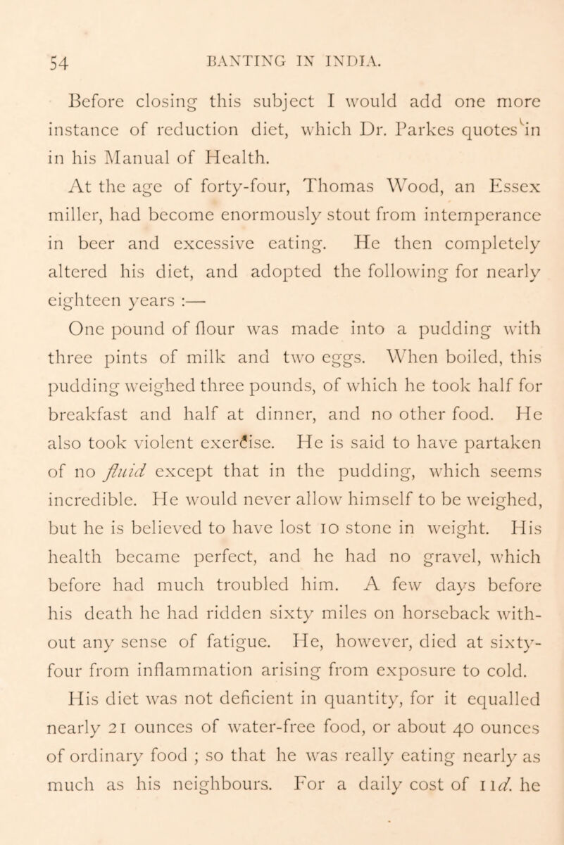 Before closing this subject I would add one more instance of reduction diet, which Dr. Parkes quotes in in his Manual of Health. At the age of forty-four, Thomas Wood, an Essex miller, had become enormously stout from intemperance in beer and excessive eating. He then completely altered his diet, and adopted the following for nearly eighteen years :— One pound of flour was made into a pudding with three pints of milk and two eggs. When boiled, this pudding weighed three pounds, of which he took half for breakfast and half at dinner, and no other food. He also took violent exercise. He is said to have partaken of no fluid except that in the pudding, which seems incredible. He would never allow himself to be weighed, but he is believed to have lost io stone in weight. His health became perfect, and he had no gravel, which before had much troubled him. A few days before his death he had ridden sixty miles on horseback with- out any sense of fatigue. He, however, died at sixty- four from inflammation arising from exposure to cold. His diet was not deficient in quantity, for it equalled nearly 21 ounces of water-free food, or about 40 ounces of ordinary food ; so that he was really eating nearly as much as his neighbours. For a daily cost of \\d. he