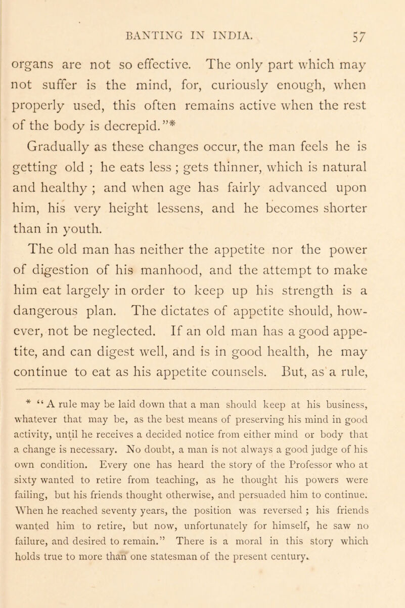 organs are not so effective. The only part which may not suffer is the mind, for, curiously enough, when properly used, this often remains active when the rest of the body is decrepid.”* Gradually as these changes occur, the man feels he is getting old ; he eats less ; gets thinner, which is natural and healthy ; and when age has fairly advanced upon him, his very height lessens, and he becomes shorter than in youth. The old man has neither the appetite nor the power of digestion of his manhood, and the attempt to make him eat largely in order to keep up his strength is a dangerous plan. The dictates of appetite should, how- ever, not be neglected. If an old man has a good appe- tite, and can digest well, and is in good health, he may continue to eat as his appetite counsels. But, as a rule, * “A rule may be laid down that a man should keep at his business, whatever that may be, as the best means of preserving his mind in good activity, until he receives a decided notice from either mind or body that a change is necessary. No doubt, a man is not always a good judge of his own condition. Every one has heard the story of the Professor who at sixty wanted to retire from teaching, as he thought his powers were failing, but his friends thought otherwise, and persuaded him to continue. When he reached seventy years, the position was reversed ; his friends wanted him to retire, but now, unfortunately for himself, he saw no failure, and desired to remain.” There is a moral in this story which holds true to more than one statesman of the present century.