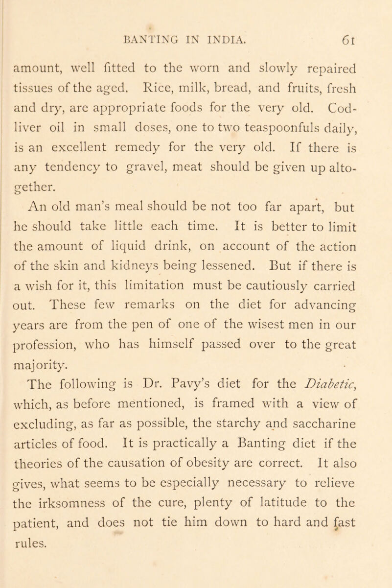 amount, well fitted to the worn and slowly repaired tissues of the aged. Rice, milk, bread, and fruits, fresh and dry, are appropriate foods for the very old. Cod- liver oil in small doses, one to two teaspoonfuls daily, is an excellent remedy for the very old. If there is any tendency to gravel, meat should be given up alto- gether. An old man’s meal should be not too far apart, but he should take little each time. It is better to limit the amount of liquid drink, on account of the action of the skin and kidneys being lessened. But if there is a wish for it, this limitation must be cautiously carried out. These few remarks on the diet for advancing years are from the pen of one of the wisest men in our profession, who has himself passed over to the great majority. The following is Dr. Pavy’s diet for the Diabetic, which, as before mentioned, is framed with a view of excluding, as far as possible, the starchy and saccharine articles of food. It is practically a Banting diet if the theories of the causation of obesity are correct. It also gives, what seems to be especially necessary to relieve the irksomness of the cure, plenty of latitude to the patient, and does not tie him down to hard and fast rules.