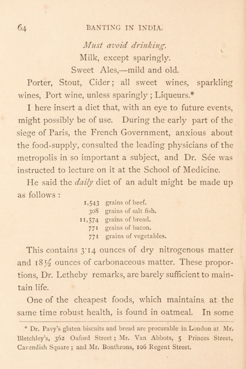 Must avoid drinking. Milk, except sparingly. Sweet Ales,—mild and old. Porter, Stout, Cider; all sweet wines, sparkling wines, Port wine, unless sparingly ; Liqueurs.* I here insert a diet that, with an eye to future events, might possibly be of use. During the early part of the siege of Paris, the French Government, anxious about the food-supply, consulted the leading physicians of the metropolis in so important a subject, and Dr. See was instructed to lecture on it at the School of Medicine. He said the daily diet of an adult might be made up as follows : 1,543 grains of beef. 308 grains of salt fish. 11,574 grains of bread. 771 grains of bacon. 771 grains of vegetables. This contains 3*14 ounces of dry nitrogenous matter and 185^ ounces of carbonaceous matter. These propor- tions, Dr. Letheby remarks, are barely sufficient to main- tain life. One of the cheapest foods, which maintains at the same time robust health, is found in oatmeal. In some * Dr. Pavy’s gluten biscuits and bread are procurable in London at Mr. Bletchley’s, 362 Oxford Street ; Mr. Van Abbots, 5 Princes Street, Cavendish Square ; and Mr. Bonthrons, 106 Regent Street.