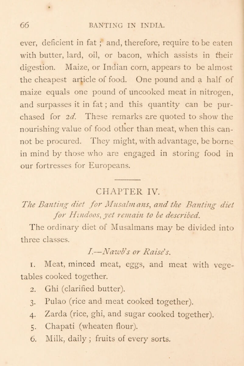 ever, deficient in fat ; and, therefore, require to be eaten with butter, lard, oil, or bacon, which assists in fheir digestion. Maize, or Indian corn, appears to be almost the cheapest article of food. One pound and a half of maize equals one pound of uncooked meat in nitrogen, and surpasses it in fat; and this quantity can be pur- chased for 2d. These remarks are quoted to show the nourishing value of food other than meat, when this can- not be procured. They might, with advantage, be borne in mind by those who are engaged in storing food in our fortresses for Europeans. CHAPTER IV. The Banting diet for Musalmans, and the Banting diet for Hindoos, yet remain to be described. The ordinary diet of Musalmans may be divided into three classes. I.—NawUs or Raise's. 1. Meat, minced meat, eggs, and meat with vege- tables cooked together. 2. Ghi (clarified butter). 3. Pulao (rice and meat cooked together). 4. Zarda (rice, ghi, and sugar cooked together). 5. Chapati (wheaten flour). 6. Milk, daily ; fruits of every sorts.