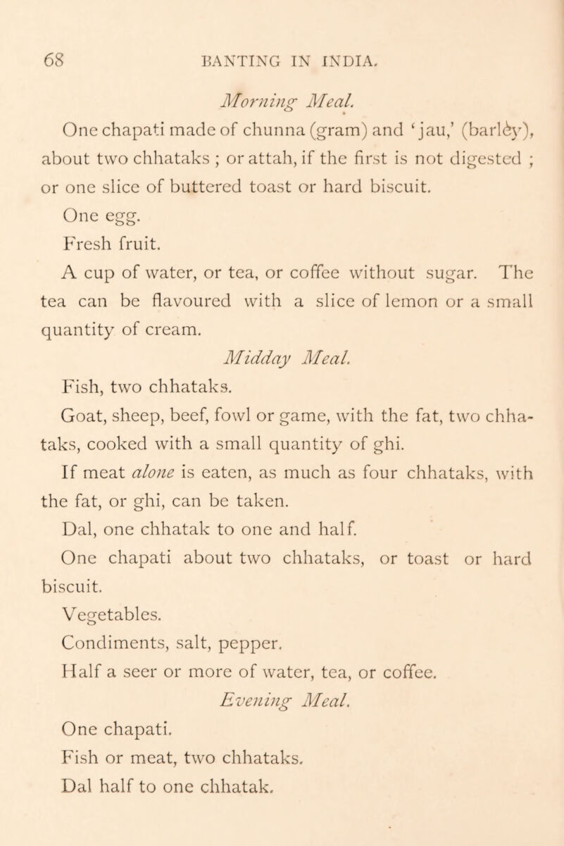 Morning Meal. One chapati made of chunna (gram) and ‘jau,’ (barlby), about two chhataks ; orattah, if the first is not digested ; or one slice of buttered toast or hard biscuit. One egg. Fresh fruit. A cup of water, or tea, or coffee without sugar. The tea can be flavoured with a slice of lemon or a small quantity of cream. Midday Meal. Fish, two chhataks. Goat, sheep, beef, fowl or game, with the fat, two chha- taks, cooked with a small quantity of ghi. If meat alone is eaten, as much as four chhataks, with the fat, or ghi, can be taken. Dal, one chhatak to one and half. One chapati about two chhataks, or toast or hard biscuit. Vegetables. Condiments, salt, pepper. Half a seer or more of water, tea, or coffee. Evening Meal. One chapati. Fish or meat, two chhataks. Dal half to one chhatak.