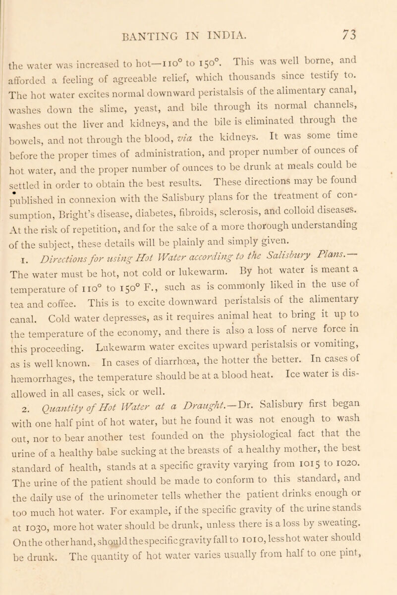 the water was increased to hot—iio° to 150°. This was well borne, and afforded a feeling of agreeable relief, which thousands since testify to. The hot water excites normal downward peristalsis of the alimentary canal, washes down the slime, yeast, and bile through its normal channels, washes out the liver and kidneys, and the bile is eliminated through the bowels, and not through the blood, via the kidneys. It was some time before the proper times of administration, and proper number of ounces of hot water, and the proper number of ounces to be drunk at meals could be settled in order to obtain the best results. These directions may be found published in connexion with the Salisbury plans for the treatment of con- sumption, Bright’s disease, diabetes, fibroids, sclerosis, and colloid diseases. At the risk of repetition, and for the sake of a more thorough understanding of the subject, these details will be plainly and simply given. 1. Directions for using Hot Water according to the Salisbury Plans.— The water must be hot, not cold or lukewarm. By hot water is meant a temperature of no° to 150° F., such as is commonly liked in the use of tea and coffee. This is to excite downward peristalsis of the alimentary canal. Cold water depresses, as it requires animal heat to bring it up to the temperature of the economy, and there is aiso a loss of nerve force in this proceeding. Lukewarm water excites upward peristalsis or vomiting, as is well known. In cases of diarrhoea, the hotter the better. In cases of haemorrhages, the temperature should be at a blood heat. Ice water is dis- allowed in all cases, sick or well. 2. Quantity of Hot Water at a Draught.—Dr. Salisbury first began with one half pint of hot water, but he found it was not enough to wash out, nor to bear another test founded on the physiological fact that the urine of a healthy babe sucking at the breasts of a healthy mother, the best standard of health, stands at a specific gravity varying from 1015 to 1020. The urine of the patient should be made to conform to this standard, and the daily use of the urinometer tells whether the patient drinks enough or too much hot water. For example, if the specific gravity of the urine stands at 1030, more hot water should be drunk, unless there is a loss by sweating. Onthe other hand, should the specific gravity fall to 1010, lesshot water should be drunk. The quantity of hot water varies usually from half to one pint,
