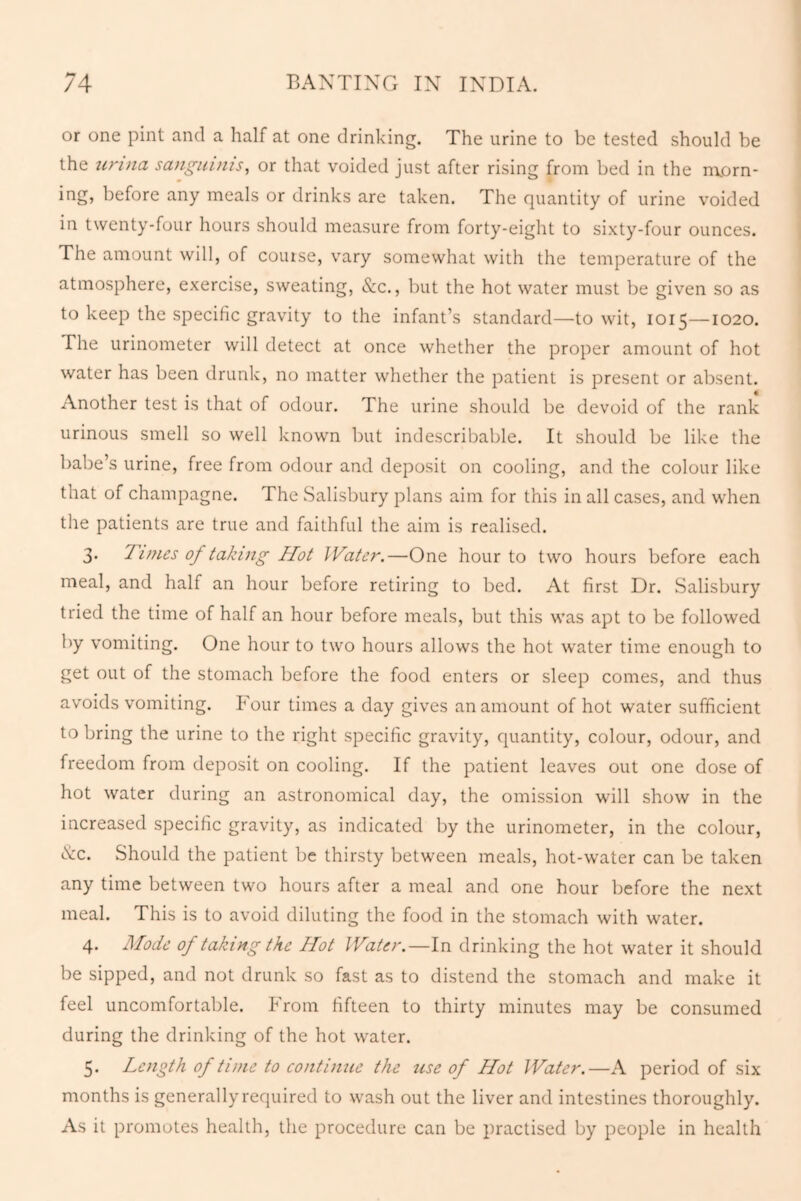 or one pint and a half at one drinking. The urine to be tested should be the unna sanguinis, or that voided just after rising from bed in the morn- ing, before any meals or drinks are taken. The quantity of urine voided in twenty-four hours should measure from forty-eight to sixty-four ounces. The amount will, of course, vary somewhat with the temperature of the atmosphere, exercise, sweating, See., but the hot water must be given so as to keep the specific gravity to the infant’s standard—to wit, 1015—1020. The urinometer will detect at once whether the proper amount of hot water has been drunk, no matter whether the patient is present or absent. Another test is that of odour. The urine should be devoid of the rank urinous smell so well known but indescribable. It should be like the babe’s urine, free from odour and deposit on cooling, and the colour like that of champagne. The Salisbury plans aim for this in all cases, and when the patients are true and faithful the aim is realised. 3. Tunes of taking Hot Water.—One hour to two hours before each meal, and half an hour before retiring to bed. At first Dr. Salisbury tried the time of half an hour before meals, but this was apt to be followed by vomiting. One hour to two hours allows the hot water time enough to get out of the stomach before the food enters or sleep comes, and thus avoids vomiting. Four times a day gives an amount of hot water sufficient to bring the urine to the right specific gravity, quantity, colour, odour, and freedom from deposit on cooling. If the patient leaves out one dose of hot water during an astronomical day, the omission will show in the increased specific gravity, as indicated by the urinometer, in the colour, See. Should the patient be thirsty between meals, hot-water can be taken any time between two hours after a meal and one hour before the next meal. This is to avoid diluting the food in the stomach with water. 4. Mode of taking the Hot Water.—In drinking the hot water it should be sipped, and not drunk so fast as to distend the stomach and make it feel uncomfortable. From fifteen to thirty minutes may be consumed during the drinking of the hot water. 5. Length of time to continue the use of Hot Water.—A period of six months is generally required to wash out the liver and intestines thoroughly. As it promotes health, the procedure can be practised by people in health