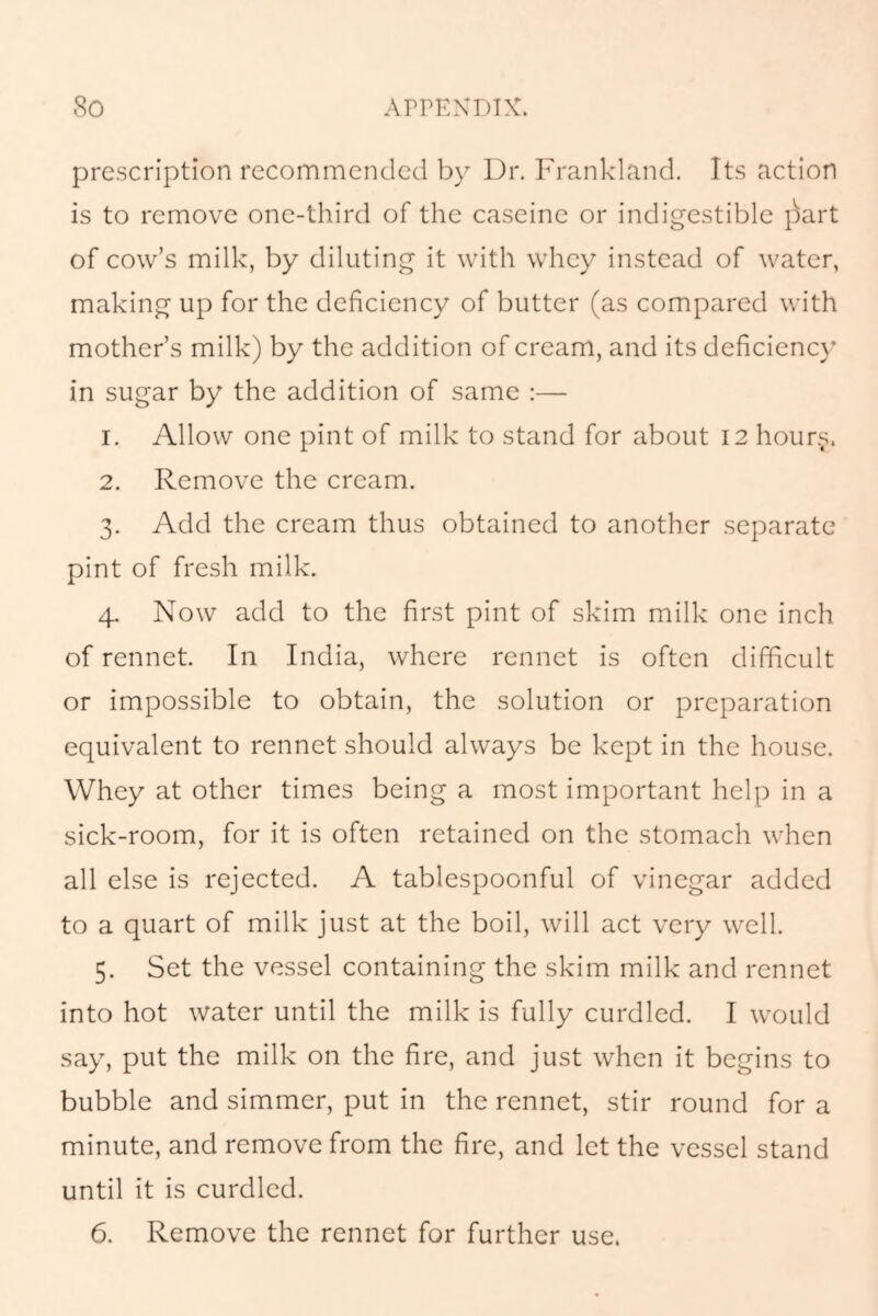 prescription recommended by Dr. Frankland. Its action is to remove one-third of the caseinc or indigestible j)art of cow’s milk, by diluting it with whey instead of water, making up for the deficiency of butter (as compared with mother’s milk) by the addition of cream, and its deficiency in sugar by the addition of same :— 1. Allow one pint of milk to stand for about 12 hours. 2. Remove the cream. 3. Add the cream thus obtained to another separate pint of fresh milk. 4. Now add to the first pint of skim milk one inch of rennet. In India, where rennet is often difficult or impossible to obtain, the solution or preparation equivalent to rennet should always be kept in the house. Whey at other times being a most important help in a sick-room, for it is often retained on the stomach when all else is rejected. A tablespoonful of vinegar added to a quart of milk just at the boil, will act very well. 5. Set the vessel containing the skim milk and rennet into hot water until the milk is fully curdled. I would say, put the milk on the fire, and just when it begins to bubble and simmer, put in the rennet, stir round for a minute, and remove from the fire, and let the vessel stand until it is curdled.