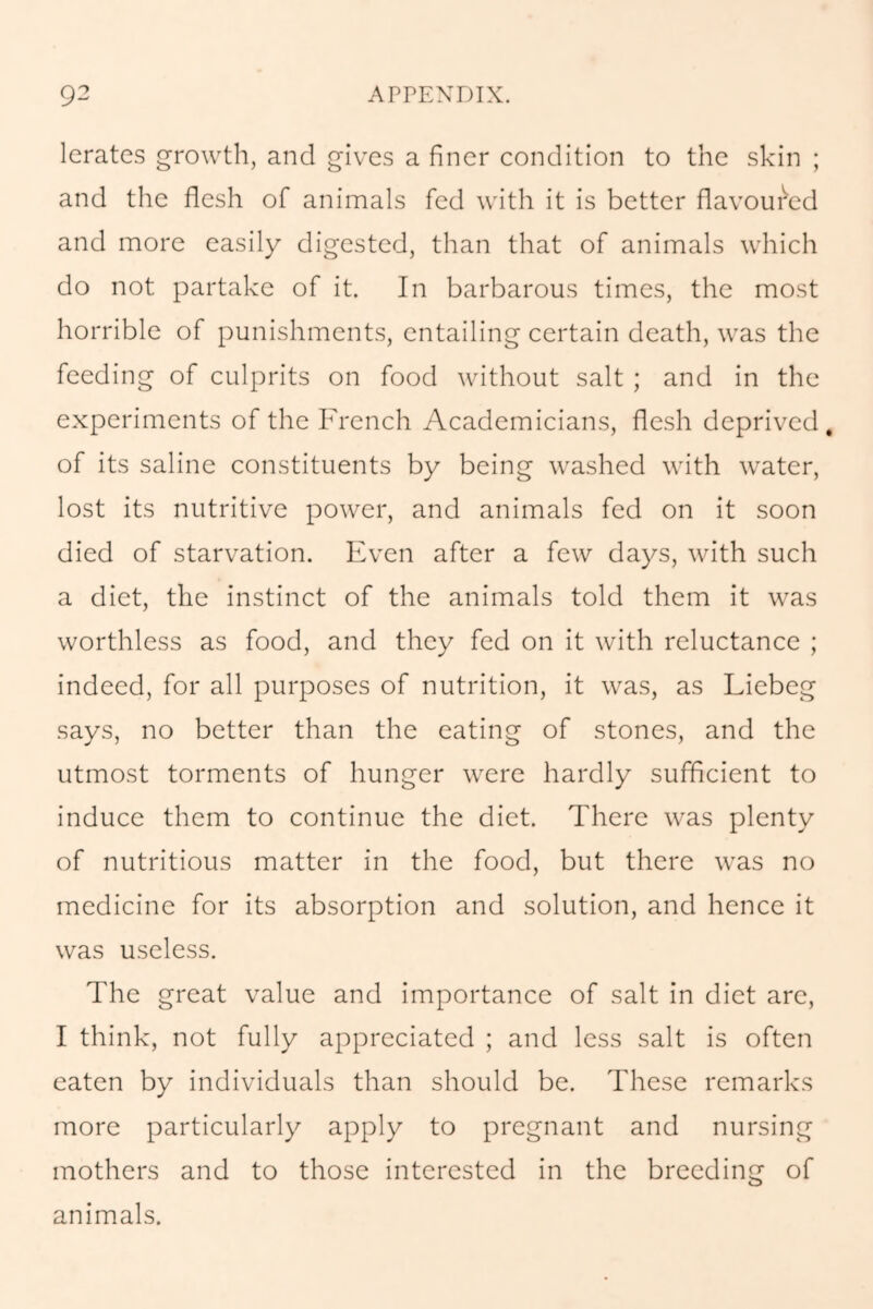 lerates growth, and gives a finer condition to the skin ; and the flesh of animals fed with it is better flavoured and more easily digested, than that of animals which do not partake of it. In barbarous times, the most horrible of punishments, entailing certain death, was the feeding of culprits on food without salt ; and in the experiments of the French Academicians, flesh deprived, of its saline constituents by being washed with water, lost its nutritive power, and animals fed on it soon died of starvation. Even after a few days, with such a diet, the instinct of the animals told them it was worthless as food, and they fed on it with reluctance ; indeed, for all purposes of nutrition, it was, as Liebeg says, no better than the eating of stones, and the utmost torments of hunger were hardly sufficient to induce them to continue the diet. There was plenty of nutritious matter in the food, but there was no medicine for its absorption and solution, and hence it was useless. The great value and importance of salt in diet are, I think, not fully appreciated ; and less salt is often eaten by individuals than should be. These remarks more particularly apply to pregnant and nursing mothers and to those interested in the breeding of animals.