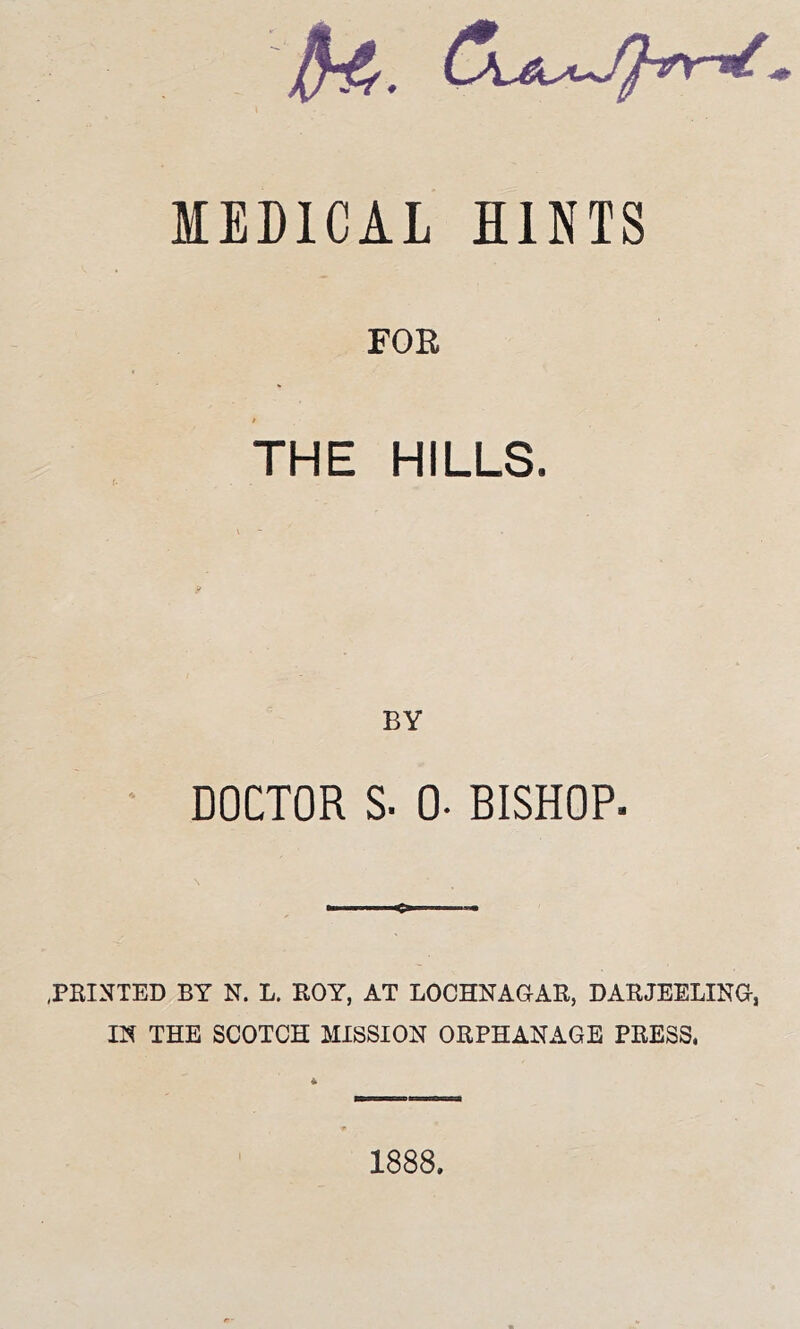 MEDICAL HINTS FOE THE HILLS. \ y BY DOCTOR S. 0. BISHOP. .PRINTED BY N. L. ROY, AT LOCHNAGAR, DARJEELING, IN THE SCOTCH MISSION ORPHANAGE PRESS. 4 1888.