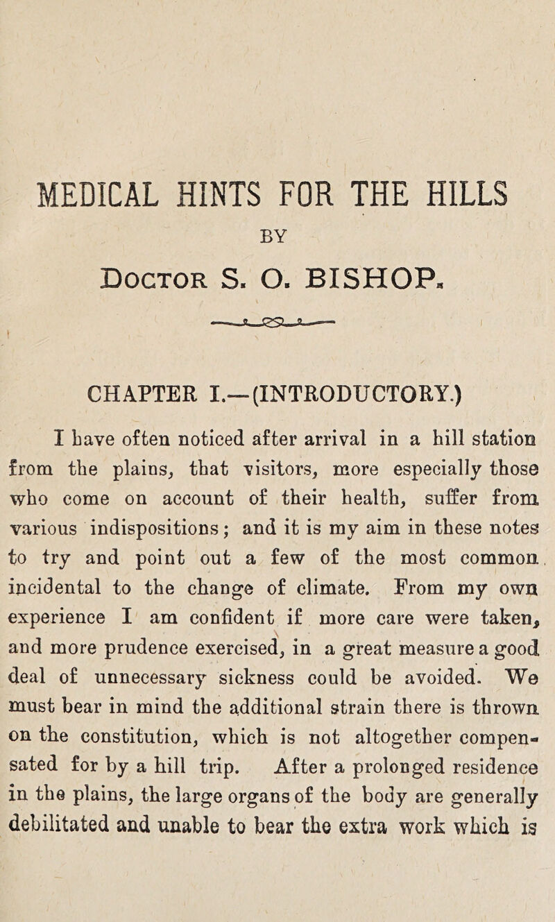 MEDICAL HINTS FOR THE HILLS BY Doctor S. O. BISHOP. ) CHAPTER I.—(INTRODUCTORY.) I have often noticed after arrival in a hill station from the plains, that visitors, more especially those who come on account of their health, suffer from various indispositions; and it is my aim in these notes to try and point out a few of the most common, incidental to the change of climate. From my own experience I am confident if more care were taken, and more prudence exercised, in a great measure a good deal of unnecessary sickness could be avoided. We must bear in mind the additional strain there is thrown on the constitution, which is not altogether compen- sated for by a hill trip. After a prolonged residence in the plains, the large organs of the body are generally debilitated and unable to bear the extra work which is