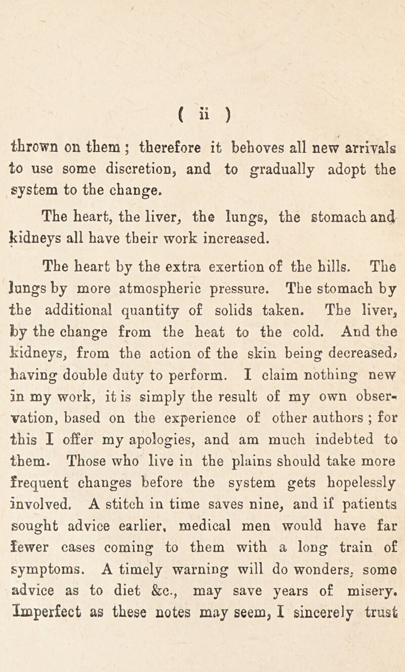 thrown on them ; therefore it behoves all new arrivals to use some discretion, and to gradually adopt the system to the change. The heart, the liver, the lungs, the stomach ani kidneys all have their work increased. The heart by the extra exertion of the hills. The lungs by more atmospheric pressure. The stomach by the additional quantity of solids taken. The liver, by the change from the heat to the cold. And the kidneys, from the action of the skin being decreased^ having double duty to perform. I claim nothing new in my work, it is simply the result of my own obser- vation, based on the experience of other authors ; for this I offer my apologies, and am much indebted to them. Those who live in the plains should take more frequent changes before the system gets hopelessly involved. A stitch in time saves nine, and if patients sought advice earlier, medical men would have far fewer cases comino^ to them with a lon^ train of symptoms. A timely warning will do wonders, some advice as to diet &c., may save years of misery. Imperfect as these notes may seem, I sincerely trust