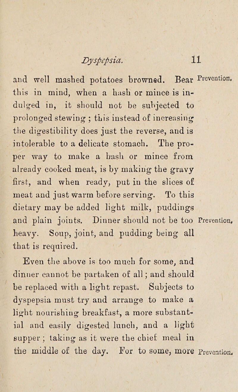 and well mashed potatoes browned. Bear Prevention, this in mind, when a hash or mince is in- dulg-ed in, it should not be subjected to prolonged stewing ; this instead of increasing the digestibility does just the reverse, and is intolerable to a delicate stomach. The pro- per way to make a hash or mince from already cooked meat, is by making the gravy first, and when ready, put in the slices of meat and just warm before serving. To this dietary may be added light milk, puddings and plain joints. Dinner should not be too Prevention, heavy. Soup, joint, and pudding being all that is required. Even the above Is too much for some, and dinner cannot be partaken of all; and should be replaced with a light repast. Subjects to dyspepsia must try and arrange to make a light nourishing breakfast, a more substant- ial and easily digested lunch, and a light supper ; taking as it were the chief meal in the middle of the day. For to some, more Prevention,