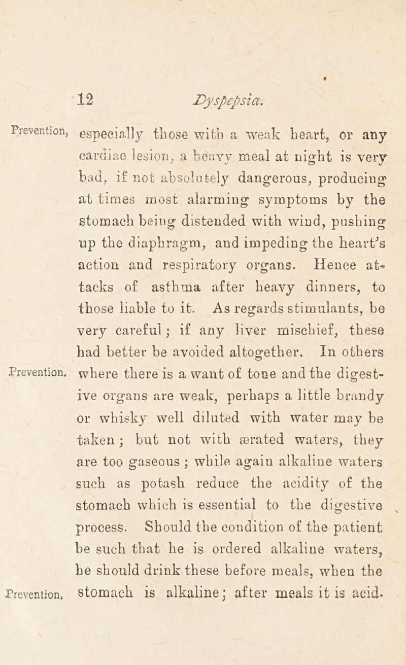 Prevention, Prevention. Prevention, especially those with a weak heart, or apy cardiac lesion, a heavy meal at night is very bad, if not absolutely dangerous, producing at times most alarming symptoms by the stomach being distended with wind, pushing up the diaphragm, and impeding the hearths action and respiratory organs. Hence at- tacks of asthma after heavy dinners, to those liable to it. As regards stimulants, be very careful; if any liver mischief, these had better be avoided altogether. In others where there is a want of tone and the digest- ive organs are weak, perhaps a little brandy or whisky well diluted with water may be taken; but not with ©rated waters, they are too gaseous ; while again alkaline waters such as potash reduce the acidity of the stomach which is essential to the disrestive o ^ process. Should the condition of the patient be such that he is ordered alkaline waters, he should drink these before meals, when the stomach is alkaline; after meals it is acid.