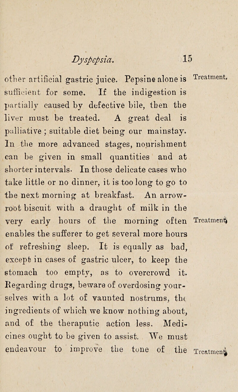 other artificial gastric juice. Pepsine alone is Treatment, sufficient for some. If the indierestion is partially caused by defective bile, then the liver must be treated. A great deal is palliative ; suitable diet being our mainstay. In the more advanced stages, nourishment can be given in small quantities and at shorter intervals. In those delicate cases who take little or no dinner, it is too long to go to the next morning at breakfast. An arrow- root biscuit with a draught of milk in the very early hours of the morning often Treatment enables the sufferer to get several more hours of refreshing sleep. It is equally as bad, except in cases of gastric ulcer, to keep the stomach too empty, as to overcrowd it. Regarding drugs, beware of overdosing your- selves with a lot of vaunted nostrums, the ingredients of which we know nothing about, and of the theraputic action less. Medi- cines ought to be given to assist. We must endeavour to improve the tone of the Treatmen4