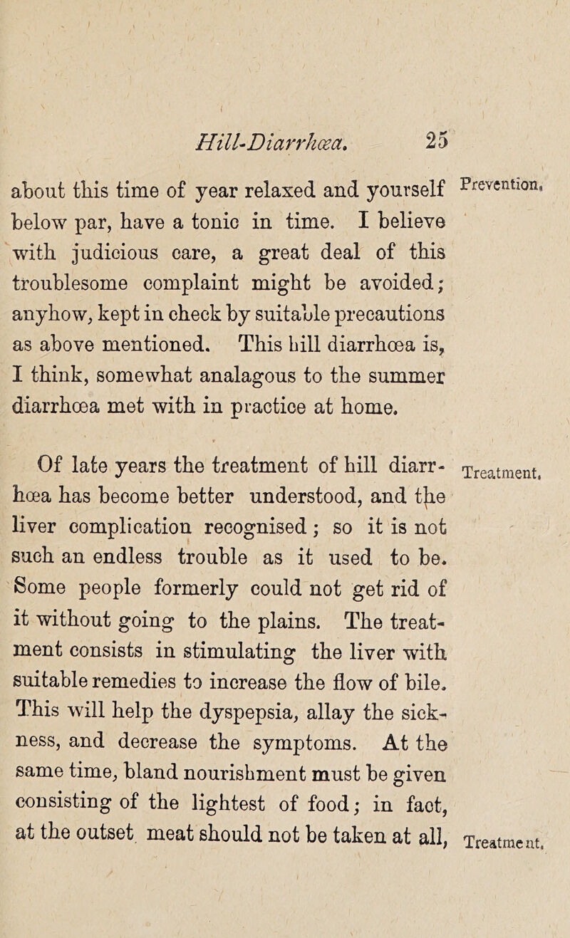 about this time of year relaxed and yourself below par, have a tonic in time. I believe with judicious care, a great deal of this troublesome complaint might be avoided; anyhow, kept in check by suitable precautions as above mentioned. This bill diarrhoea is, I think, somewhat analagous to the summer diarrhoea met with in practice at home. * Of late years the treatment of hill diarr- hoea has become better understood, and t]ie liver complication recognised; so it is not such an endless trouble as it used to be. Some people formerly could not get rid of it without going to the plains. The treat- ment consists in stimulating the liver with suitable remedies to increase the flow of bile. This will help the dyspepsia, allay the sick- ness, and decrease the symptoms. At the same time, bland nourishment must be given consisting of the lightest of food; in fact, at the outset meat should not be taken at all, Prevention, Treatment, Treatme nt.