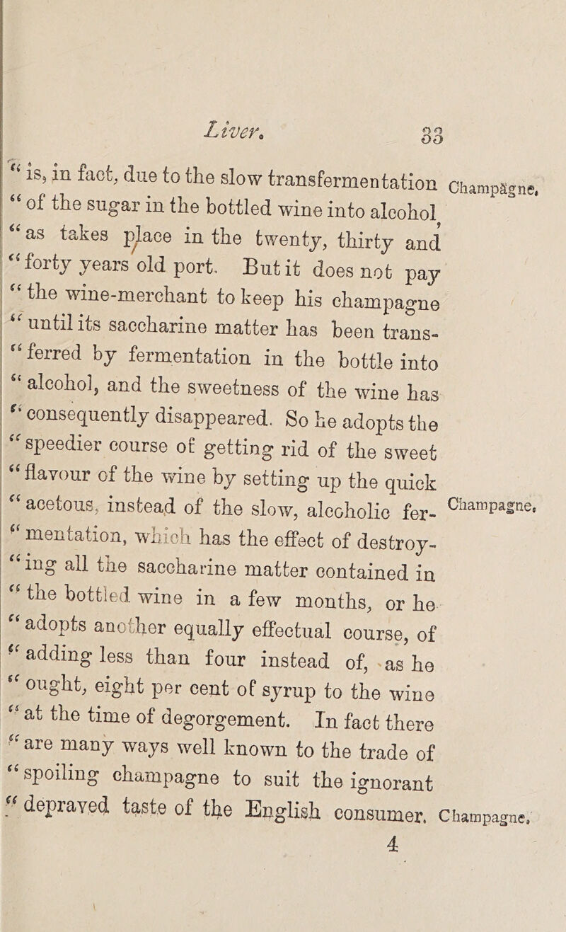 Liver > oo ‘ is, in fact, due to the slow transfermentation Champagne, “ of the sugar in the bottled wine into alcohol as takes pkce in the twenty, thirty and ‘‘ forty years old port. But it does not pay the wine-merchant to keep his champagne until its saccharine matter has been trans- ferred by fermentation in the bottle into alcoho], and the sweetness of the wine has consequently disappeared. So he adopts the ‘^speedier course of getting rid of the sweet ‘'flavour of the wine by setting up the quick “ acetous, instead of the slow, alcoholic fer- mentation, which has the effect of destroy- “ing all the saccharine matter contained in “ the bottled wine in a few months, or he adopts another equally effectual course, of •‘adding less than four instead of, ^as ho “ ought, eight per cent of syrup to the wine “ at the time of degorgement. In fact there “ are many ways well known to the trade of “spoiling champagne to suit the ignorant depraved taste of the English consumer. Champagne.