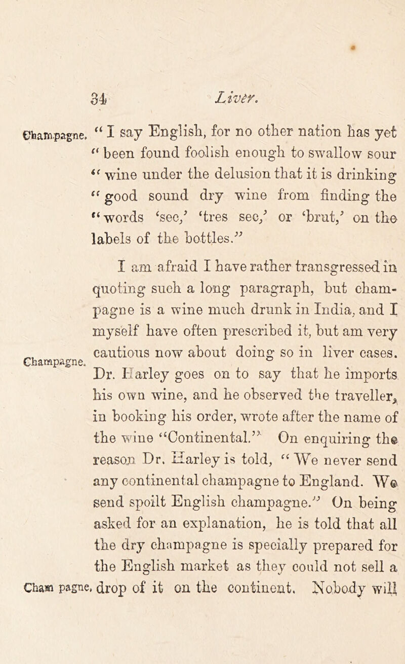 ebam.pagne. I say English, for no other nation has yet been found foolish enough to swallow sour wine under the delusion that it is drinking good sound dry wine from finding the words ‘sec/ ‘tres sec/ or ‘brut/ on the labels of the bottles/^ I am afraid I have rather transgressed in quoting such a long paragraph, but cham- pagne is a wine much drunk in India, and I myself have often prescribed it, but am very cautious now about doing so in liver cases. Champagne, ^ Dr. Harley goes on to say that he imports his own wine, and he observed the traveller,^ in booking his order, wrote after the name of the wine “Continental.”' On enquiring the reason Dr. Harley is told, “We never send any continental champagne to England. W© send spoilt English champagne.” On being asked for an explanation, he is told that all the dry champagne is specially prepared for the English market as they could not sell a Cham pagne, drop of it on the continent. Nobody will