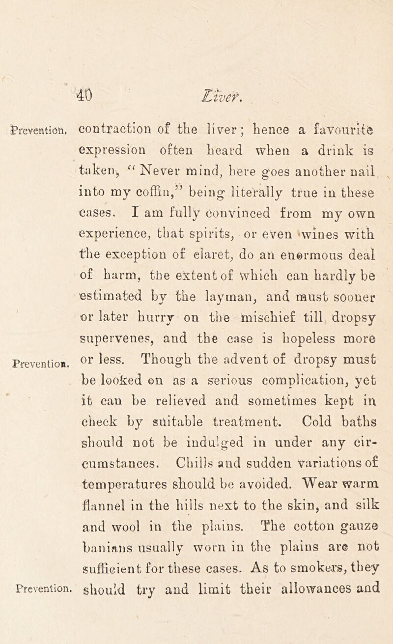 Prevention. Prevention. Prevention. contraction of the liver; hence a favourite expression often heard when a drink is taken, Never mind, here goes another uaii into my coffin/’ being literally true in these cases. I am fully convinced from my own experience, that spirits, or even '-wines with the exception of claret, do an enermous deal of harm, the extent of which can hardly be estimated by the layman, and must sooner or later hurry on the mischief till dropsy supervenes, and the case is hopeless more or less. Though the advent of dropsy must be looked on as a serious complication, yet it can be relieved and sometimes kept in check by suitable treatment. Cold baths should not be indulged in under any cir- cumstances. Chills and sudden variations of temperatures should be avoided. Wear warm flannel in the hills next to the skin, and silk and wool in the plains. The cotton gauze banians usually worn in the plains are not sufficient for these cases. As to smokers, they should try and limit their allowances and