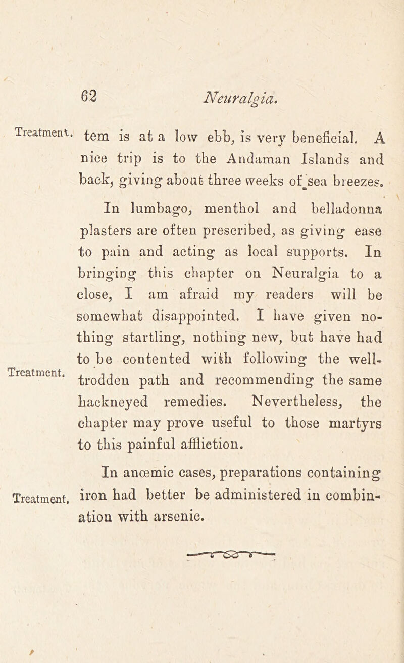 Treatmeni. ^00^ |g a low ebb_, is very beneficial. A nice trip is to the Andaman Islands and back, giving about three weeks oksea breezes. In lumbago, menthol and belladonna plasters are often prescribed, as giving ease to pain and acting as local supports. In bringing this chapter on Neuralgia to a close, I am afraid my readers will be somewhat disappointed. I have given no- thing startling, nothing new, but have had to be contented with following the well- Treatment. path and recommending the same hackneyed remedies. Nevertheless, the chapter may prove useful to those martyrs to this painful affliction. In anoemic cases, preparations containing Treatment, better be administered in combin- ation with arsenic.