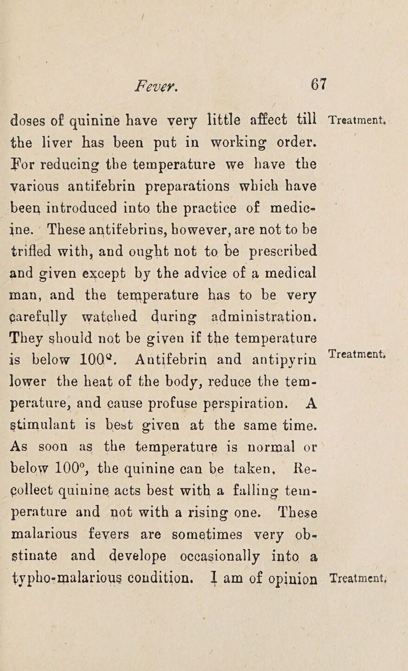 / Fever, 67 doses of quinine have very little affect till Treatment, the liver has been put in working* order, ip’or reducing the temperature we have the various antifebrin preparations which have been introduced into the practice of medic- ine. These antifebrins, however, are not to be trifled with, and ought not to be prescribed and given except by the advice of a medical man, and the tenrperature has to be very carefully watched during administration. They should not be given if the temperature is below 100^. Antifebrin and antipyrin lower the heat of the body, reduce the tem- perature, and cause profuse perspiration. A stimulant is best given at the same time. As soon as the temperature is normal or below 100*^, the quinine can be taken. Re- Collect quinine acts best with a falling tem- perature and not with a rising one. These malarious fevers are sometimes very ob- stinate and develope occasionally into a