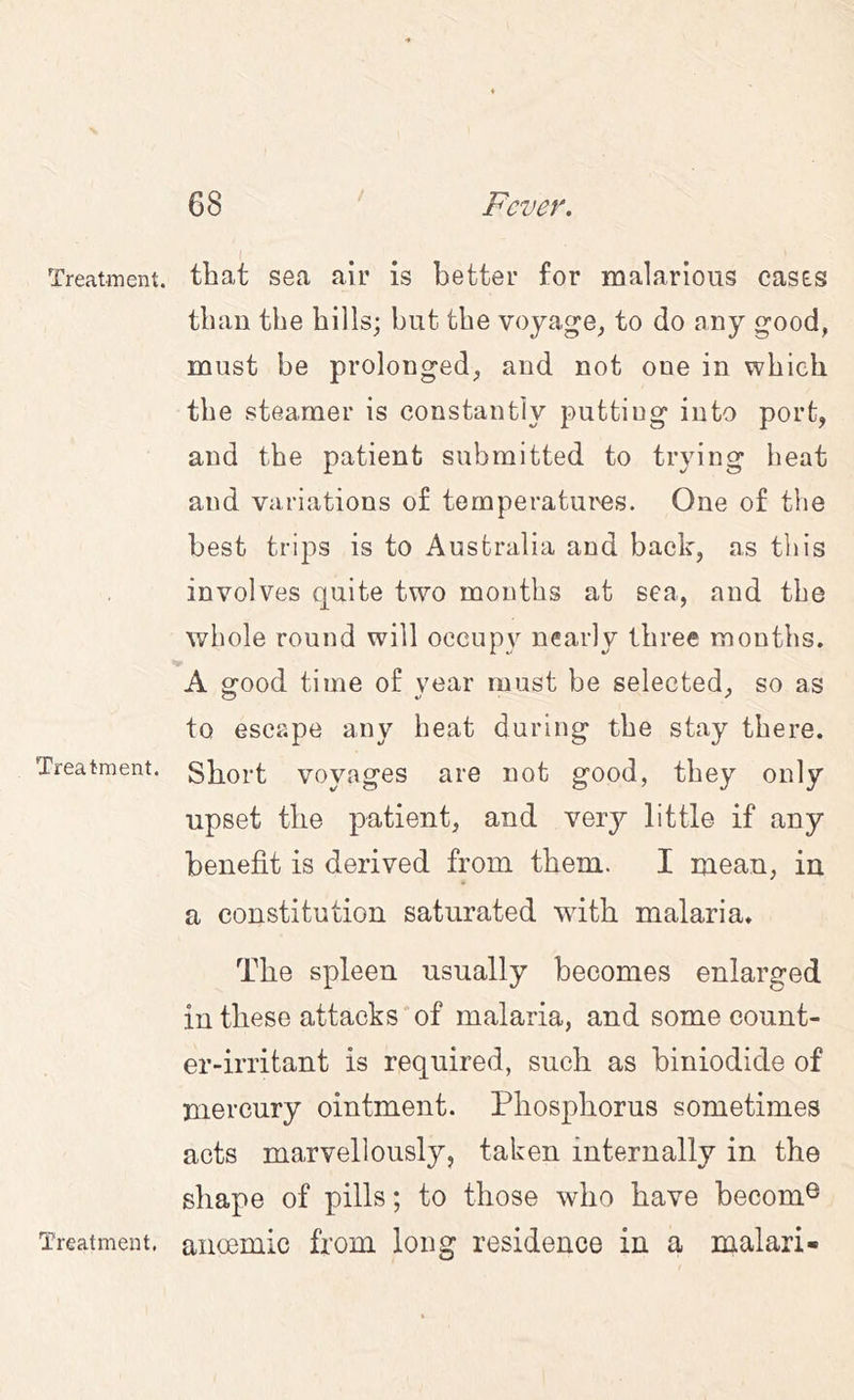 / Treatment. Treatment. Treatment. that sea air is better for malarious cases tbau the bills; but the voyage^ to do any good, must be prolonged, and not one in which the steamer is constantly putting into port, and the patient submitted to trying heat and variations of temperatui'es. One of tlie best trips is to Australia and back, as tliis involves quite two months at sea, and the whole round will occupy nearly three months. A good time of year must be selected, so as to escape any heat during the stay there. Short voyages are not good, they only upset the patient, and very little if any benefit is derived from them. I mean, in a constitution saturated with malaria. The spleen usually becomes enlarged in these attacks'of malaria, and some count- er-irritant is required, such as biniodide of mercury ointment. Phosphorus sometimes acts marvellously, taken internally in the shape of pills; to those who have becom® aiieemic from long residence in a malari-