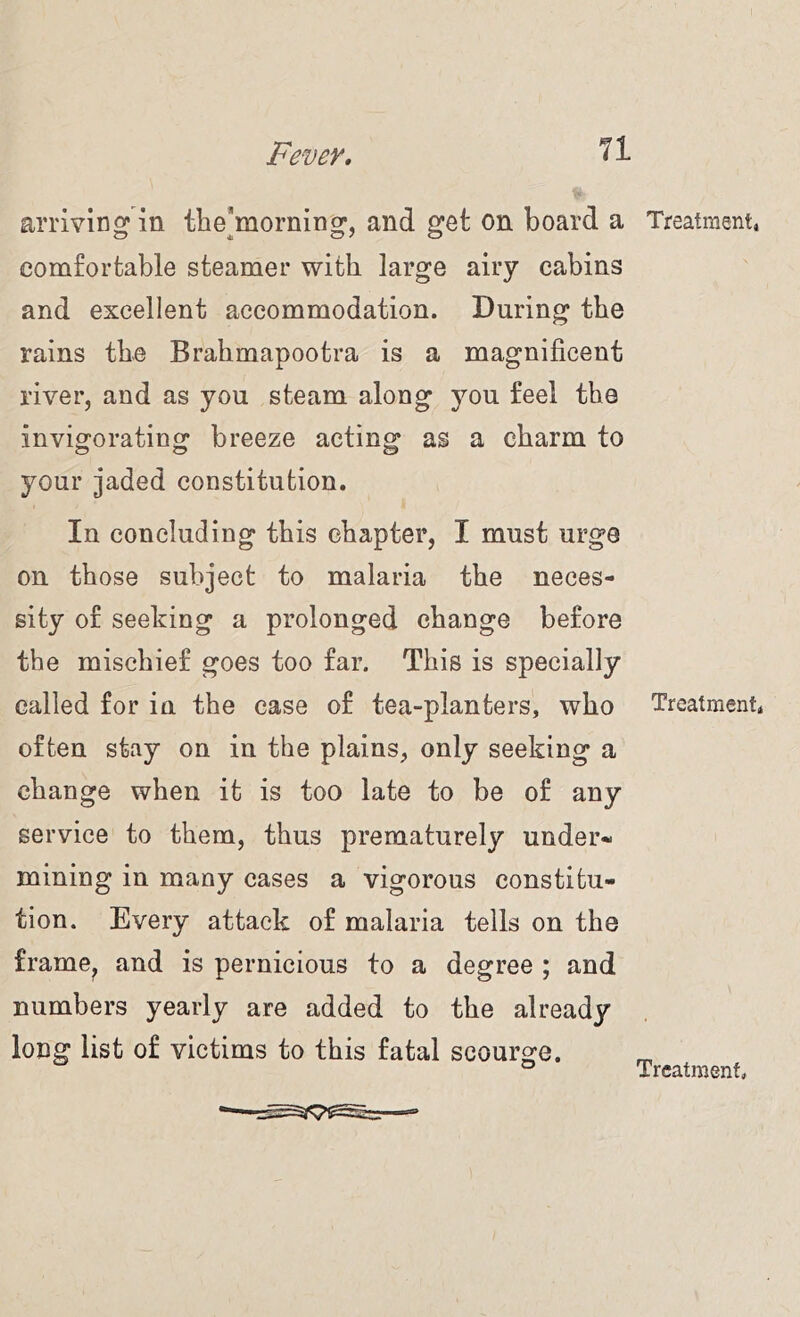 arriving in the*morning, and get on board a comfortable steamer with large airy cabins and excellent accommodation. During the rains the Brahmapootra is a magnificent river, and as you steam along you feel the invigorating breeze acting as a charm to your jaded constitution. In concluding this chapter, I must urge on those subject to malaria the neces- sity of seeking a prolonged change before the mischief goes too far. This is specially called for in the case of tea-planters, who often stay on in the plains, only seeking a change when it is too late to be of any service to them, thus prematurely under- mining in many cases a vigorous constitu- tion. Every attack of malaria tells on the frame^ and is pernicious to a degree ; and numbers yearly are added to the already long list of victims to this fatal scourge. Treatment, Treatment, Treatment,