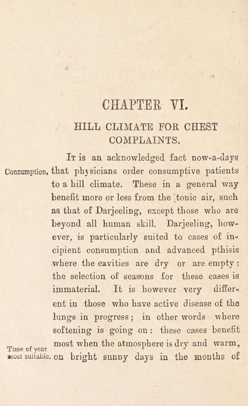 ; HILL CLIMATE EOR CHEST COMPLAINTS. It is an acknowledged fact now-a-days Consumption, that plijsicians order consumptive patients to a hill climate. These in a general way benefit more or less from the [tonic air, such as that of Darjeeling, except those who are beyond all human skill. Darjeeling, how- ever, is particularly suited to cases of in- cipient consumption and advanced pthisis .where the cavities are dry or are empty; the selection of seasons for these cases is immaterial. It is however very differ- ent in those who have active disease of the lungs in progress; in other words where softening is going on: these cases benefit ^ , most when the atmosphere is dry and warm, Time of year _ ^ ^ ^ »iost suitable, on bright sunny days in the months of