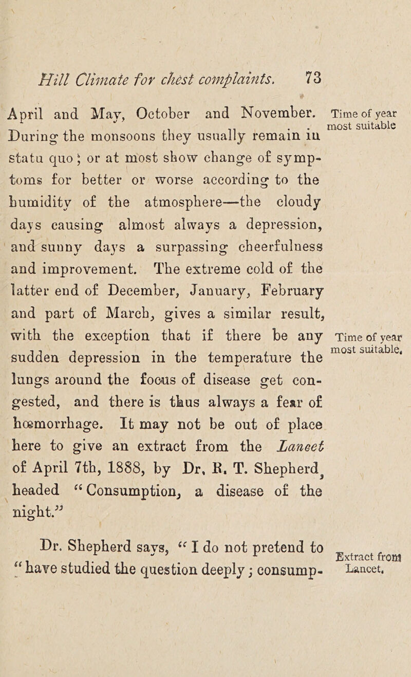 April and May, October and November. During* the monsoons they usually remain in statu quo) or at most show change o£ symp- toms for better or worse according to the humidity of the atmosphere—the cloudy days causing almost always a depression, and sunny days a surpassing cheerfulness and improvement. The extreme cold of the latter end of December, January, February and part of March, gives a similar result, with the exception that if there be any sudden depression in the temperature the lungs around the focus of disease get con- gested, and there is thus always a fear of hoemorrhage. It may not be out of place here to give an extract from the Lancet of April 7th, 1888, by Dr, F. T. Shepherd^ headed Consumption, a disease of the night.’’ Dr. Shepherd says, I do not pretend to Time of year most suitable Time of year most suitable, Extract frOR!