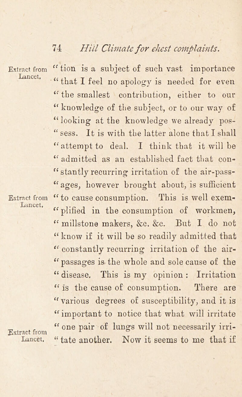 Extract from Lancet, Extract from Lancet. Extract from Lancet. 74 Hill Climate for ehest complaints. 1 tion is a subject of such vast importance that I feel no apolog'V is needed for even the smallest contribution, either to our knowledge of the subject, or to our way of ‘‘ looking at the knowledge we already pos- “ sess. It is with the latter alone that I shall attempt to deal. I think that it will be admitted as an established fact that con- stantly recurring irritation of the air-pass- ‘^ages, however brought about, is sufficient to cause consumption. This is well exem- ^^plified in the consumption of workmen, millstone makers, &c. &c. But I do not ‘‘ know if it will be so readily admitted that constantly recurring irritation of the air- passages is the whole and sole cause of the ‘‘ disease. This is my opinion : Irritation is the cause of consumption. There are various degrees of susceptibility, and it is important to notice that what will irritate one pair of lungs will not necessarily irri- “ tate another. Now it seems to me that if