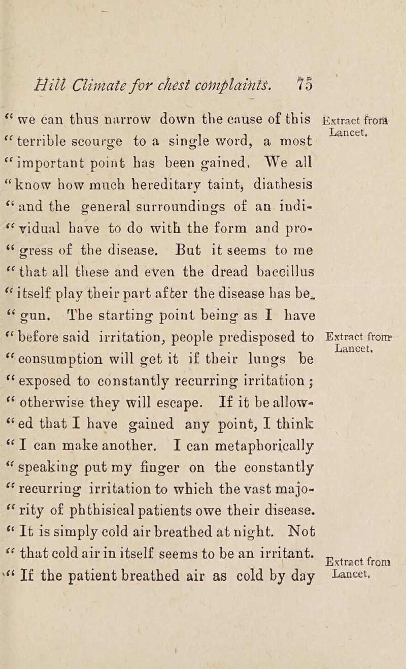 we can thus narrow down the cause of this terrible scourge to a single word, a most ^Mmportant point has been gained, We all “know how much hereditary taint* diathesis and the general surroundings of an indi- ^Widual have to do with the form and pro- “ gress of the disease. But it seems to me that all these and even the dread baccillus itself play their part after the disease has be. ‘‘ gun. The starting point being as I have before said irritation, people predisposed to consumption will get it if their lungs be exposed to constantly recurring irritation j otherwise they will escape. If it be allow- ‘‘ ed that I have gained any point, I think I can make another. I can metaphorically speaking put my finger on the constantly recurring irritation to which the vast majo- rity of phthisical patients owe their disease. “ It is simply cold air breathed at night. Not that cold air in itself seems to be an irritant. If the patient breathed air as cold by day Extract frorii Lancet. Extract fronr Lancet. Extract from