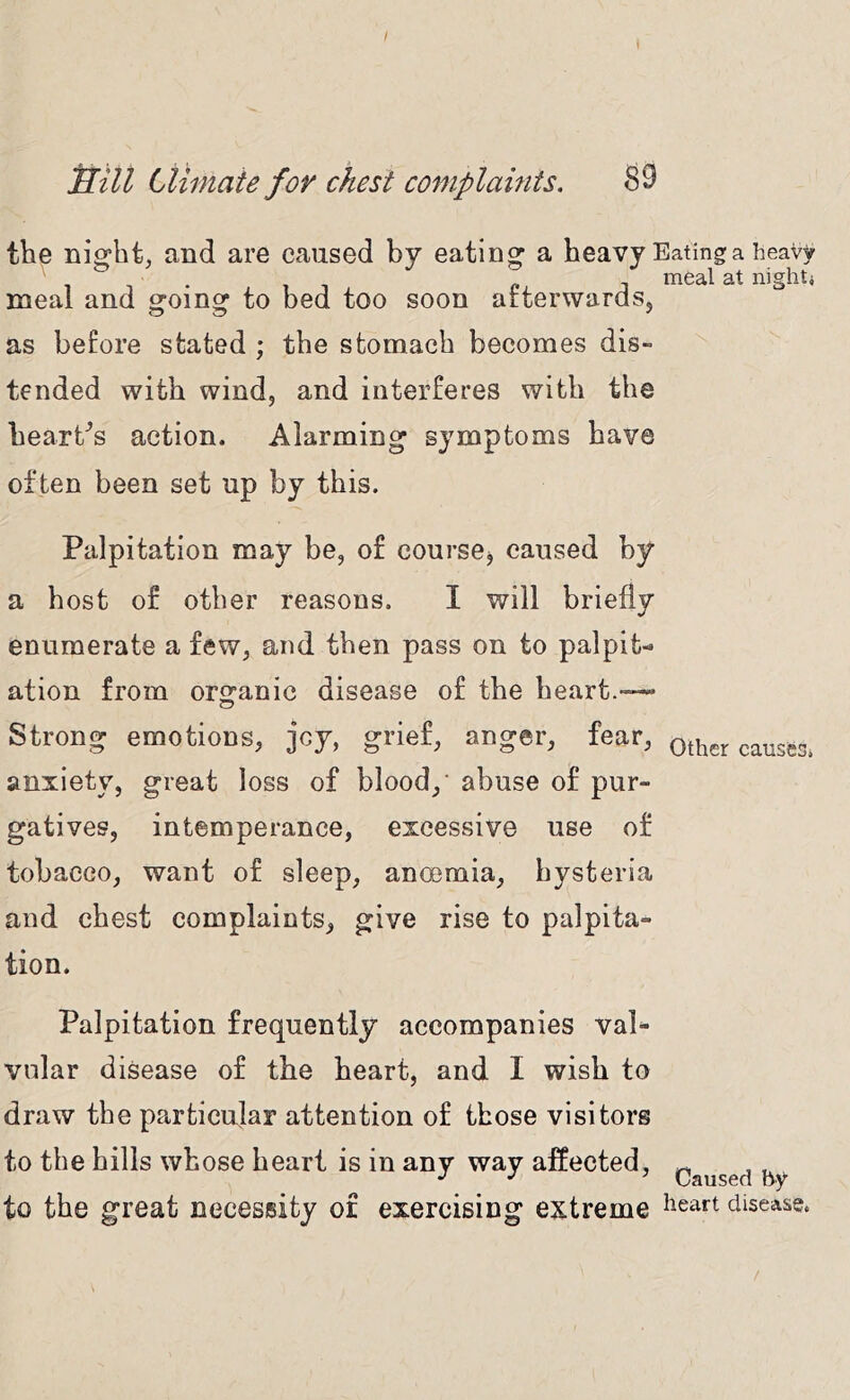 I Sill Climate for chest complaints. 39 the nio:ht, and are caused by eating a heavy Eating a heavy p. 1 meal at nighti meal and going to bed too soon arterwards, as before stated ; the stomach becomes dis- tended with wind, and interferes with the hearths action. Alarming symptoms have often been set up by this. Palpitation may be, of coursOj caused by a host of other reasons. I will briefly enumerate a few, and then pass on to palpit- ation from orsranic disease of the heart.— Strong emotions, jcy, grief, anger, fear, other causts, anxiety, great loss of blood,' abuse of pur- gatives, intemperance, excessive use of tobacco, want of sleep, anoemia, hysteria and chest complaints, give rise to palpita- tion. Palpitation frequently accompanies val- vular disease of the heart, and I wish to draw the pa.rticujar attention of those visitors to the hills whose heart is in any way affected, to the great necessity of exercising extreme ^^art disease.