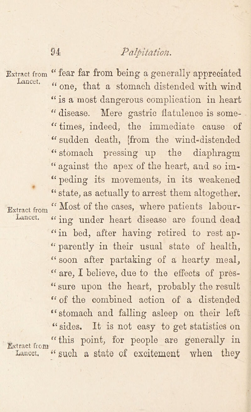 Extract from Lancet. a i( <c a a a 6( ■* a ({ Extract from Lancet. <f a a (( (( (C (( i( (C Extract from Lancet, fear far from being a generally appreciated one^ that a stomach distended with wind is a most dangerous complication in heart disease. Mere gastric flatulence is some- times^ indeed; the immediate cause of sudden death, [from the wind-distended stomach pressing up the diaphragm against the apex of the heart, and so im- peding its movements; in its weakened state, as actually to arrest them altogether. Most of the cases, where patients labour- ing under heart disease are found dead in bed, after having retired to rest ap- parently in their usual state of health, soon after partaking of a hearty meal^ are, I believe, due to the effects of pres- sure upon the heart, probably the result of the combined action of a distended stomach and falling asleep on their left sides. It is not easy to get statistics on this point; for people are generally in such a state of excitement when they