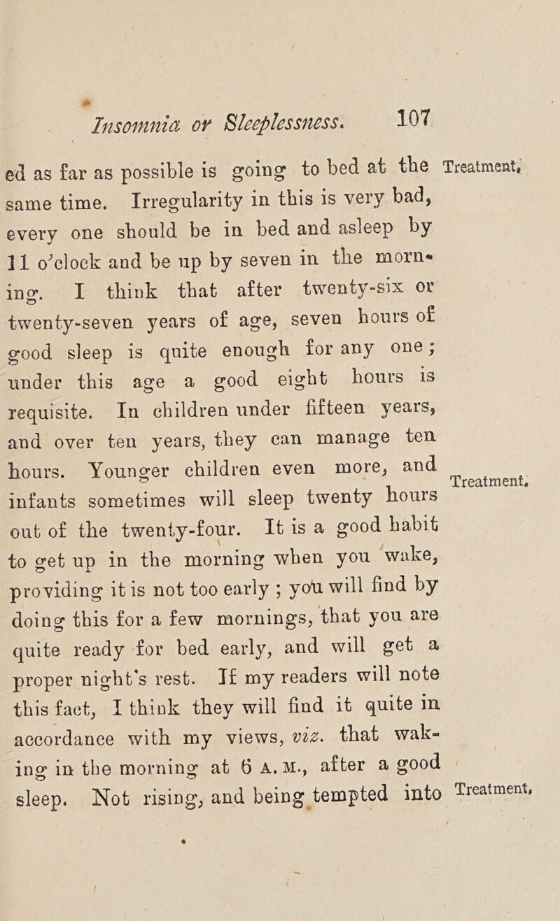 ed as far as possible is going to bed at tbe Treatment, same time. Irregularity in this is very bad, every one should be in bed and asleep by 11 o^clock and be up by seven in the morn* ing. I think that after twenty-six or twenty-seven years of age, seven hours of good sleep is quite enough for any one; under this age a good eight hours is requisite. In children under fifteen years, and over ten years, they can manage ten hours. Younger children even more, and infants sometimes will sleep twenty hours out of the twenty-four. It is a good habit to get up in the morning when you wake, providing it is not too early ; you will find by doing this for a few mornings, that you are quite ready for bed early, and will get a proper night’s rest. If my readers will note this fact, I think they will find it quite in accordance with my views, viz. that wak- ing in tbe morning at 6 A. M., after a good sleep. Not rising, and being tempted into Treatment. Treatment, /