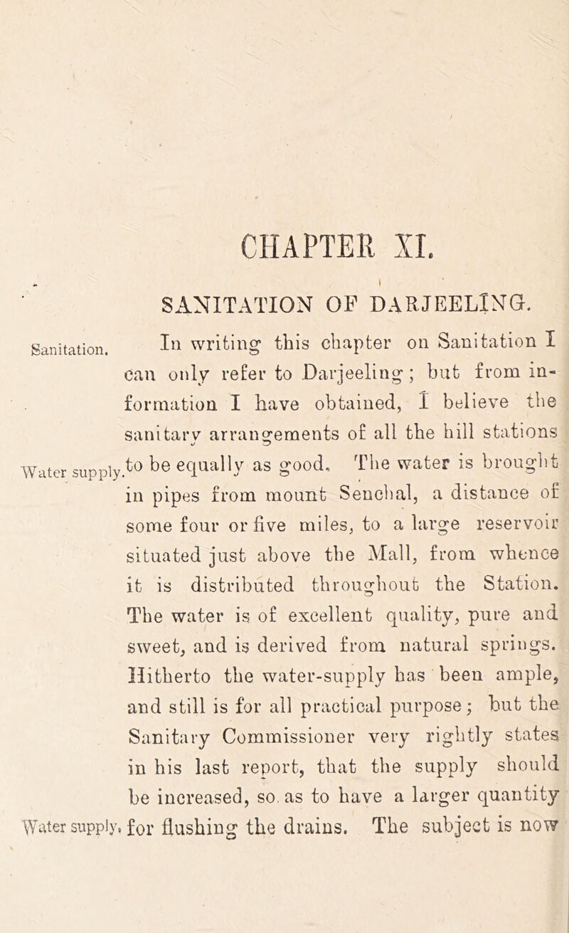 CHAPTER XL . * SANITATION OF DARJEELING. Sanitation. writing this chapter on Sanitation I can only refer to Darjeeling ; but from in- formation I have obtained, 1 believe the sanitarv arrans^ements of all the bill stations »/ ^ Water suppiy.^'^ be equally as good. The water is brought in pipes from mount Sencbal, a distance of some four or five miles, to a large reservoir situated just above the Mali, from whence it is distributed throughout the Station. The water is of excellent quality, pure and sweet, and is derived from natural springs. Hitherto the water-supply has been ample, and still is for all practical purpose; but the Sanitary Commissioner very rightly states in his last report, that the supply should be increased, so. as to have a larger quantity Water supply, for flushing the drains. The subject is now