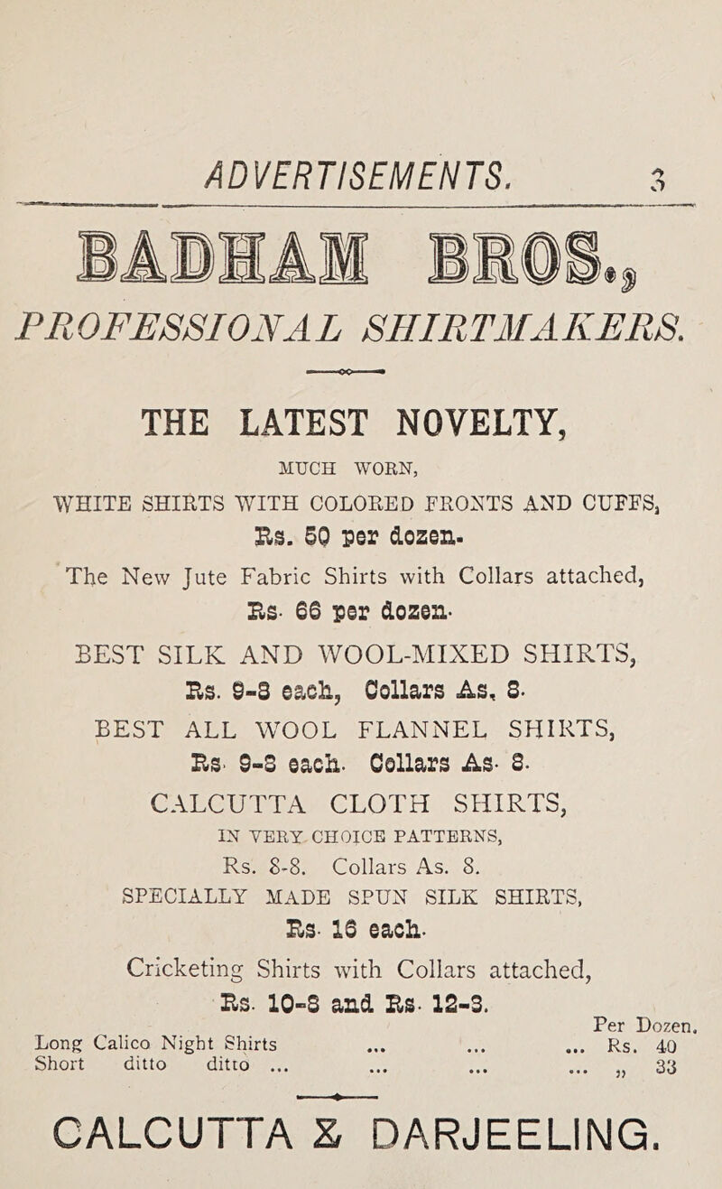 PROFESSIONAL SHIRTMAKERS. THE LATEST NOVELTY, MUCH WORN, WHITE SHIRTS WITH COLORED FRONTS AND CUFFS, Es. 5Q per dozen. The New Jute Fabric Shirts with Collars attached, Bs- 66 per dozen- BEST SILK AND WOOL-MIXED SHIRTS, Be. 9-3 eaeli, Collars As, 3- BEST ALL WOOL FLANNEL SHIRTS, Bs> 9-3 each- Collars As- 3- CALCUTTA CLOTH SHIRTS, IN VERY CHOICE PATTERNS, Rs. 8-8. Collars As. 8. SPECIALLY MADE SPUN SILK SHIRTS, Bs- 16 each- Cricketing Shirts with Collars attached, Bs- 10-3 and Bs- 12-3. Per Dozen. Long Calico Night Shirts ... ... ... Rs. 40 Short ditto ditto ... ... ... ... „ 33 - ^