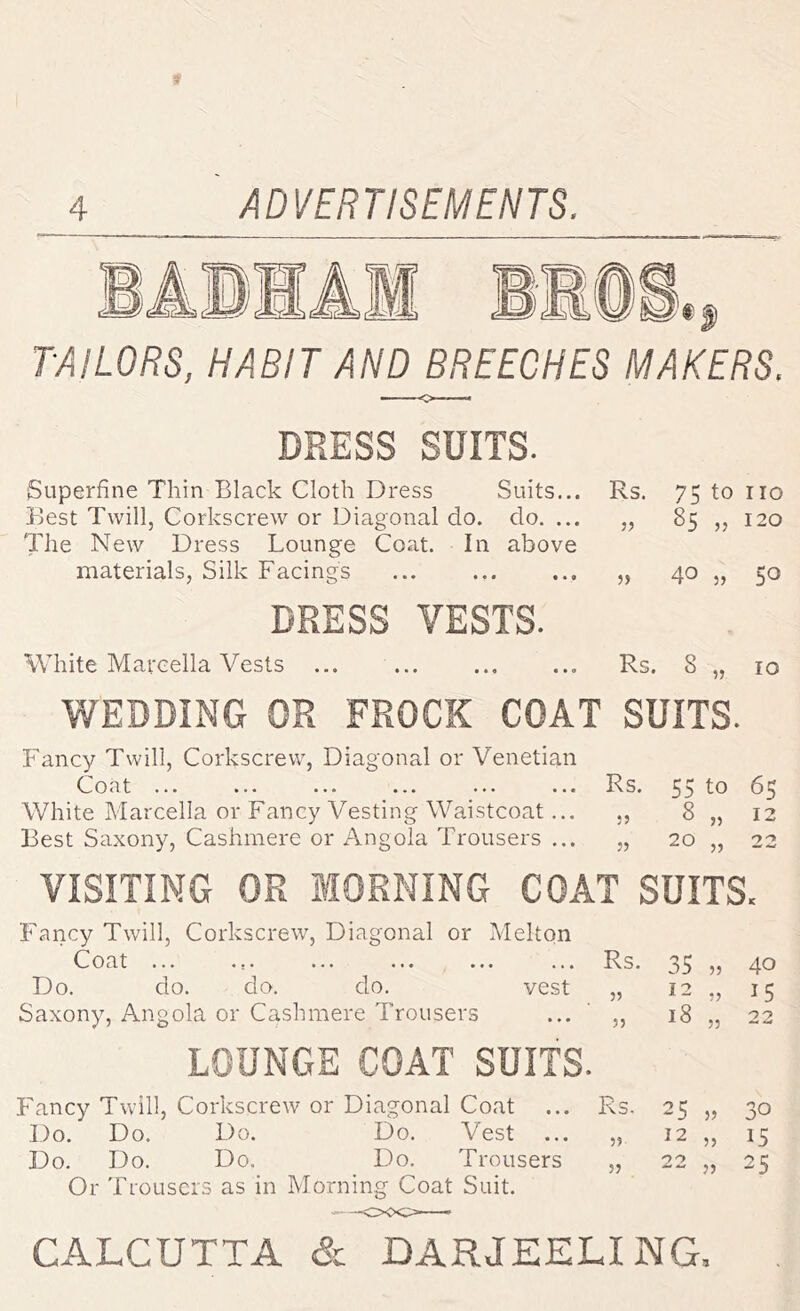 I TAILORS, HABIT AND BREECHES MAKERS. DRESS SUITS. Superfine Thin Black Cloth Dress Suits... Rs. 75 to no Best Twill, Corkscrew or Diagonal do. do. ... 85 „ 120 The New Dress Lounge Coat. In above materials. Silk Facings 40 „ 50 DRESS VESTS. White Marcella Vests ... • • » 9 Rs. 00 0 WEDDING OR FROCK COAT SUITS. Fancy Twill, Corkscrew, Diagonal or Venetian Coat ... ... ... ... ... ... Rs. 55 to 65 White Marcella or Fancy Vesting Waistcoat... ,, 8 „ 12 Best Saxony, Cashmere or Angola Trousers ... „ 20 „ 22 VISITING OR MORNING COAT SUITS. Fancy Twill, Corkscrew, Diagonal or Melton Coat ... ... ... ... ... ... R.S. 3S 5j 4^ Do. do. do. do. vest „ 12 „ 15 Saxony, Angola or Cashmere Trousers ... ' „ 18 „ 22 LOUNGE COAT SUITS. Fancy Twill, Corkscrew or Diagonal Coat ... Rs. 25 „ 30 Do. Do. Do. Do. Vest ... „ 12 ,, 15 Do. Do. Do. Do. Trousers „ 22 „ 25 Or Trousers as in Morning Coat Suit.