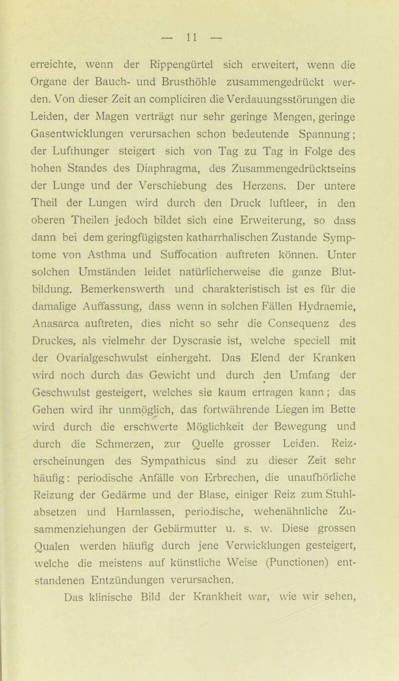 erreichte, wenn der Rippengürtel sich erweitert, wenn die Organe der Bauch- und Brusthöhle zusammengedrückt wer- den. Von dieser Zeit an compliciren die Verdauungsstörungen die Leiden, der Magen verträgt nur sehr geringe Mengen, geringe Gasentwicklungen verursachen schon bedeutende Spannung; der Lufthunger steigert sich von Tag zu Tag in Folge des hohen Standes des Diaphragma, des Zusammengedrücktseins der Lunge und der Verschiebung des Herzens. Der untere Theil der Lungen wird durch den Druck luftleer, in den oberen Theilen jedoch bildet sich eine Erweiterung, so dass dann bei dem geringfügigsten katharrhalischen Zustande Symp- tome von Asthma und Suffocation auftreten können. Unter solchen Umständen leidet natürlicherweise die ganze Blut- bildung. Bemerkenswerth und charakteristisch ist es für die damalige Auffassung, dass wenn in solchen Fällen Hydraemie, Anasarca auftreten, dies nicht so sehr die Consequenz des Druckes, als vielmehr der Dyscrasie ist, welche speciell mit der Ovarialgeschwulst einhergeht. Das Elend der Kranken wird noch durch das Gewicht und durch den Umfang der Geschwulst gesteigert, welches sie kaum ertragen kann ; das Gehen wird ihr unmöglich, das fortwährende Liegen im Bette wird durch die erschwerte Möglichkeit der Bewegung und durch die Schmerzen, zur Quelle grosser Leiden. Reiz- erscheinungen des Sympathicus sind zu dieser Zeit sehr häufig; periodische Anfälle von Erbrechen, die unaufliörliche Reizung der Gedärme und der Blase, einiger Reiz zum Stuhl- absetzen und Harnlassen, periodische, wehenähnliche Zu- sammenziehungen der Gebärmutter u. s. w. Diese grossen Qualen werden häufig durch jene Verwicklungen gesteigert, welche die meistens auf künstliche Weise (Functionen) ent- standenen Entzündungen verursachen. Das klinische Bild der Krankheit war, wie wir sehen.