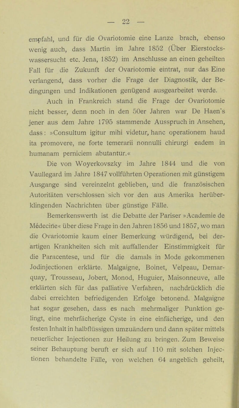 empfahl, und für die Ovariotomie eine Lanze brach, ebenso wenig auch, dass Martin im Jahre 1852 (Über Eierstocks- wassersucht etc. Jena, 1852) im Anschlüsse an einen geheilten Fall für die Zukunft der Ovariotomie eintrat, nur das Eine verlangend, dass vorher die Frage der Diagnostik, der Be- dingungen und Indikationen genügend ausgearbeitet werde. Auch in Frankreich stand die Frage der Ovariotomie nicht besser, denn noch in den 50er Jahren war De Haen’s jener aus dem Jahre 1795 stammende Ausspruch in Ansehen, dass: »Consultum igitur mihi videtur, hanc Operationen! haud ita promovere, ne forte temerarii nonnulli chirurgi eadem in humanam perniciem abutantur.« Die von Woyerkovszky im Jahre 1844 und die von Vaullegard im Jahre 1847 vollführten Operationen mit günstigem Ausgange sind vereinzelnt geblieben, und die französischen Autoritäten verschlossen sich vor den aus Amerika herüber- klingenden Nachrichten über günstige Fälle. Bemerkenswerth ist die Debatte der Pariser »Academie de Medecine« über diese Frage in den Jahren 1856 und 1857, wo man die Ovariotomie kaum einer Bemerkung würdigend, bei der- artigen Krankheiten sich mit auffallender Einstimmigkeit für die Paracentese, und für die damals in Mode gekommenen Jodinjectionen erklärte. Malgaigne, Boinet, Velpeau, Demar- quay, Trousseau, Jobert, Monod, Huguier, Maisonneuve, alle erklärten sich für das palliative Verfahren, nachdrücklich die dabei erreichten befriedigenden Erfolge betonend. Malgaigne hat sogar gesehen, dass es nach mehrmaliger Punktion ge- lingt, eine mehrfächerige Cyste in eine einfächerige, und den festen Inhalt in halbflüssigen umzuändern und dann später mittels neuerlicher Injectionen zur Heilung zu bringen. Zum Beweise seiner Behauptung beruft er sich auf 110 mit solchen Injec- tionen behandelte Fälle, von welchen 64 angeblich geheilt.