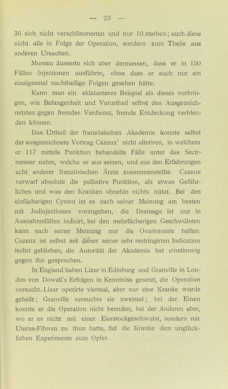 36 sich nicht verschlimmerten und nur 10 starben; auch diese nicht alle in Folge der Operation, sondern zum Theile aus anderen Ursachen. Moreau äusserte sich aber dermassen, dass er in 150 Fällen Injectionen ausführte, ohne dass er auch nur ein einzigesmal nachtheilige Folgen gesehen hätte. Kann man ein eklatanteres Beispiel als dieses Vorbrin- gen, wie Befangenheit und Vorurtheil selbst den Ausgezeich- netsten gegen fremdes Verdienst, fremde Entdeckung verblen- den können. Das Urtheil der französischen Akademie konnte selbst der ausgezeichnete Vortrag Cazeux’ nicht alteriren, in welchem er 117 mittels Punktion behandelte Fälle unter das Secir- messer nahm, welche er aus seinen, und aus den Erfahrungen acht anderer französischen Ärzte zusammenstellte. Cazeux verwarf absolute die palliative Punktion, als etwas Gefähr- liches und was den Kranken ohnehin nichts nützt. Bei den einfächerigen Cysten ist es nach seiner Meinung am besten mit Jodinjectionen vorzugehen, die Drainage ist nur in Ausnahmsfällen indicirt, bei den mehrfächerigen Geschwülsten kann nach seiner Meinung nur die Ovariotomie helfen. Cazeux ist selbst mit dieser seiner sehr restringirten Indication isolirt geblieben, die Autorität der Akademie hat einstimmig gegen ihn gesprochen. In England haben Lizar in Edinburg und Granville in Lon- don von Dowell’s Erfolgen in Kenntniss gesetzt, die Operation versucht. Lizar operirte viermal, aber nur eine Kranke wurde geheilt; Granville versuchte sie zweimal; bei der Einen konnte er die Operation nicht beenden, bei der Anderen aber, wo er es nicht mit einer Eierstockgeschwulst, sondern mit Uterus-Fibrom zu thun hatte, fiel die Kranke dem unglück- lichen Experimente zum Opfer.