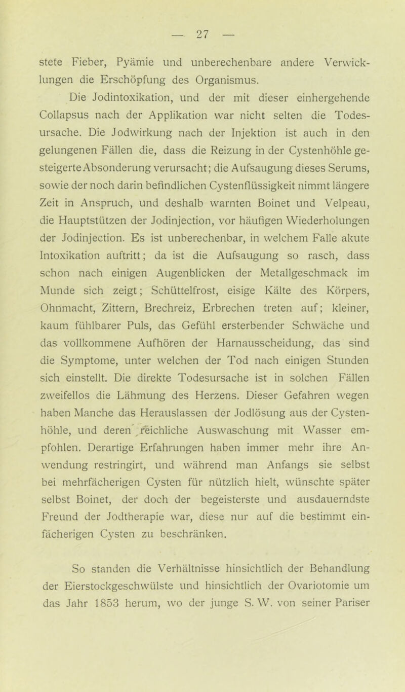 stete Fieber, Pyämie und unberechenbare andere Verwick- lungen die Erschöpfung des Organismus. Die Jodintoxikation, und der mit dieser einhergehende Collapsus nach der Applikation war nicht selten die Todes- ursache, Die Jodwirkung nach der Injektion ist auch in den gelungenen Fällen die, dass die Reizung in der Cystenhöhle ge- steigerte Absonderung verursacht; die Aufsaugung dieses Serums, sowie der noch darin befindlichen Cystenflüssigkeit nimmt längere Zeit in Anspruch, und deshalb warnten Boinet und Velpeau, die Hauptstützen der Jodinjection, vor häufigen Wiederholungen der Jodinjection. Es ist unberechenbar, in welchem Falle akute Intoxikation auftritt; da ist die Aufsaugung so rasch, dass schon nach einigen Augenblicken der Metallgeschmack im Munde sich zeigt; Schüttelfrost, eisige Kälte des Körpers, Ohnmacht, Zittern, Brechreiz, Erbrechen treten auf; kleiner, kaum fühlbarer Puls, das Gefühl ersterbender Schwäche und das vollkommene Aufhören der Harnausscheidung, das sind die Symptome, unter welchen der Tod nach einigen Stunden sich einstellt. Die direkte Todesursache ist in solchen Fällen zweifellos die Lähmung des Herzens. Dieser Gefahren wegen haben Manche das Herauslassen der Jodlösung aus der Cysten- höhle, und deren ^ reichliche Auswaschung mit Wasser em- pfohlen, Derartige Erfahrungen haben immer mehr ihre An- wendung restringirt, und während man Anfangs sie selbst bei mehrfächerigen Cysten für nützlich hielt, wünschte später selbst Boinet, der doch der begeisterste und ausdauerndste F'reund der Jodtherapie war, diese nur auf die bestimmt ein- fächerigen Cysten zu beschränken. So standen die Verhältnisse hinsichtlich der Behandlung der Eierstockgeschvvülste und hinsichtlich der Ovariotomie um das Jahr 1853 herum, wo der junge .S. W. von seiner Pariser