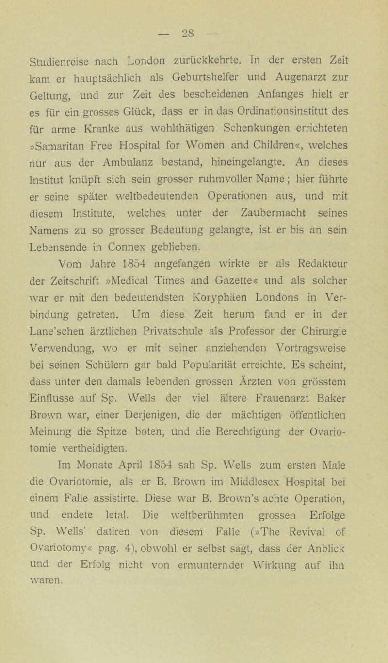 Studienreise nach London zurückkehrte. In der ersten Zeit kam er hauptsächlich als Geburtshelfer und Augenarzt zur Geltung, und zur Zeit des bescheidenen Anfanges hielt er es für ein grosses Glück, dass er in das Ordinationsinstitut des für arme Kranke aus wohlthätigen Schenkungen errichteten »Samaritan Free Hospital for Women and Children«, welches nur aus der Ambulanz bestand, hineingelangte. An dieses Institut knüpft sich sein grosser ruhmvoller Name; hier führte er seine später weltbedeutenden Operationen aus, und mit diesem Institute, welches unter der Zaubermacht seines Namens zu so grosser Bedeutung gelangte, ist er bis an sein Lebensende in Connex geblieben. Vom Jahre 1854 angefangen wirkte er als Redakteur der Zeitschrift »Medical Times and Gazette« und als solcher war er mit den bedeutendsten Koryphäen Londons in Ver- bindung getreten. Um diese Zeit herum fand er in der Lane’schen ärztlichen Privatschule als Professor der Chirurgie Verwendung, wo er mit seiner anziehenden Vortragsweise bei seinen Schülern gar bald Popularität erreichte. Es scheint, dass unter den damals lebenden grossen Ärzten von grösstem Einflüsse auf Sp. Wells der viel ältere Frauenarzt Baker Brown war, einer Derjenigen, die der mächtigen öffentlichen Meinung die Spitze boten, und die Berechtigung der Ovario- tomie vertheidigten. Im Monate April 1854 sah Sp. Wells zum ersten Male die Ovariotomie, als er B. Brown im Middlcsex Hospital bei einem Falle assistirte. Diese war B. Brown’s achte Operation, und endete letal. Die weltberühmten grossen Erfolge Sp. Wells’ datiren von diesem Falle (»The Revival of Ovariotom}'« pag. 4), obwohl er selbst sagt, dass der Anblick und der Erfolg nicht von ermunternder Wirkung auf ihn waren.