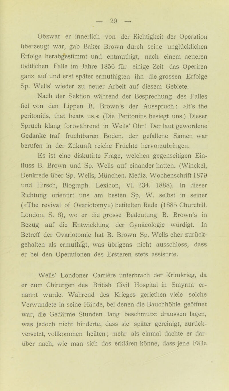 Obzwar er innerlich von der Richtigkeit der Operation überzeugt war, gab Baker Brown durch seine unglücklichen Erfolge herab^estimmt und entmuthigt, nach einem neueren tödtlichen Falle im Jahre 1856 für einige Zeit das Operiren ganz auf und erst später ermuthigten ihn die grossen Erfolge Sp. Wells' wieder zu neuer Arbeit auf diesem Gebiete. Nach der Sektion während der Besprechung des Falles fiel von den Lippen B. Brown’s der Ausspruch: »It’s the peritonitis, that beats us.« (Die Peritonitis besiegt uns.) Dieser Spruch klang fortwährend in Wells’ Ohr! Der laut gewordene Gedanke traf fruchtbaren Boden, der gefallene Samen war berufen in der Zukunft reiche Früchte hervorzubringen. Es ist eine diskutirte Frage, welchen gegenseitigen Ein- fluss B. Brown und Sp. Wells auf einander hatten. (Winckel, Denkrede über Sp. Wells, München. Mediz. Wochenschrift 1879 und Hirsch, Biograph. Lexicon, VI. 234. 1888). In dieser Richtung orientirt uns am besten Sp. W. selbst in seiner (»The revival of Ovariotomy«) betitelten Rede (1885 Churchill. London, S. 6), wo er die grosse Bedeutung B. Brown’s in Bezug auf die Entwicklung der Gynäcologie würdigt. In Betreff der Ovariotomie hat B. Brown Sp. Wells eher zurück- gehalten als ermuthigt, was übrigens nicht ausschloss, dass er bei den Operationen des Ersteren stets assistirte. Wells’ Londoner Carriere unterbrach der Krimkrieg, da er zum Chirurgen des British Civil Hospital in Smyrna er- nannt wurde. Während des Krieges geriethen viele solche Verwundete in seine Hände, bei denen die Bauchhöhle geöffnet war, die Gedärme Stunden lang beschmutzt draussen lagen, was jedoch nicht hinderte, dass sie später gereinigt, zurück- versetzt, vollkommen heilten; mehr als einmal dachte er dar- über nach, wie man sich das erklären könne, dass jene Fälle