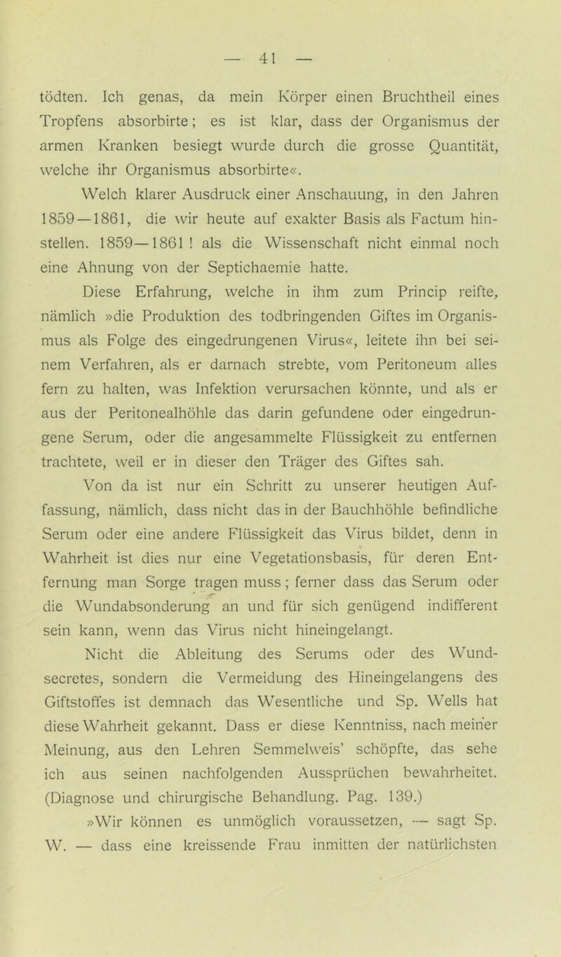 tödten. Ich genas, da mein Körper einen Bruchtheil eines Tropfens absorbirte; es ist klar, dass der Organismus der armen Kranken besiegt wurde durch die grosse Quantität, welche ihr Organismus absorbirte«. Welch klarer Ausdruck einer Anschauung, in den Jahren 1859 — 1861, die wir heute auf exakter Basis als Factum hin- stellen. 1859—1861 ! als die Wissenschaft nicht einmal noch eine Ahnung von der Septichaemie hatte. Diese Erfahrung, welche in ihm zum Princip reifte, nämlich »die Produktion des todbringenden Giftes im Organis- mus als Folge des eingedrungenen Virus«, leitete ihn bei sei- nem Verfahren, als er darnach strebte, vom Peritoneum alles fern zu halten, was Infektion verursachen könnte, und als er aus der Peritonealhöhle das darin gefundene oder eingedrun- gene Serum, oder die angesammelte Flüssigkeit zu entfernen trachtete, weil er in dieser den Träger des Giftes sah. Von da ist nur ein Schritt zu unserer heutigen Auf- fassung, nämlich, dass nicht das in der Bauchhöhle befindliche Serum oder eine andere Flüssigkeit das Virus bildet, denn in Wahrheit ist dies nur eine Vegetationsbasis, für deren Ent- fernung man Sorge tragen muss; ferner dass das Serum oder die Wundabsonderung an und für sich genügend indifferent sein kann, wenn das Virus nicht hineingelangt. Nicht die Ableitung des Serums oder des Wund- secretes, sondern die Vermeidung des Hineingelangens des Giftstoffes ist demnach das Wesentliche und Sp, Wells hat diese Wahrheit gekannt. Dass er diese Kenntniss, nach meiner Meinung, aus den Lehren Semmelweis’ schöpfte, das sehe ich aus seinen nachfolgenden Aussprüchen bewahrheitet. (Diagnose und chirurgische Behandlung. Pag. 139.) »Wir können es unmöglich voraussetzen, — sagt Sp. W. — dass eine kreissende Frau inmitten der natürlichsten