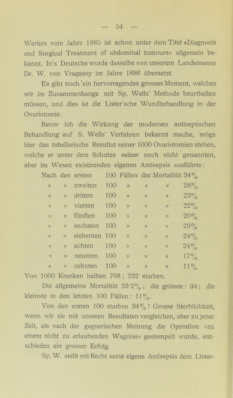 Werkes vom Jahre 1885 ist schon unter dem Titel »Diagnosis and Surgical Treatment of abdominal tumours« allgemein be- kannt. In’s Deutsche wurde dasselbe von unserem Landsmanne Dr. W. von Vragassy im Jahre 1886 übersetzt. Es gibt noch 'ein hervorragendes grosses Moment, welches wir im Zusammenhänge mit Sp. Wells’ Methode beurtheilen müssen, und dies ist die Lister’sche Wundbehandlung in der Ovariotomie. Bevor ich die Wirkung der modernen antiseptischen Behandlung auf S. Wells’ Verfahren bekannt mache, möge hier das tabellarische Resultat seiner 1000 Ovariotomien stehen, welche er unter dem Schutze seiner noch nicht genannten, aber im Wesen existirenden eigenen Antisepsis ausführte: Nach den ersten 100 Fällen der Mortalität 3470 » » zweiten 100 » » » 287o » » dritten 100 » » » 23% » » vierten 100 » » » 22% » » fünften 100 » » » 20% » » sechsten 100 » » » 29% » » siebenten 100 » » » 24% » » achten 100 » » » 24% » » neunten 100 » » » 17% » » zehnten 100 » » » 11% Von 1000 Kranken heilten 768 ; 232 starben. Die allgemeine Mortalität 23'2“/o ; die grösste: 34; die kleinste in den letzten 100 Fällen: IP/q. Von den ersten 100 starben 347o 1 Grosse Sterblichkeit, wenn wir sie mit unseren Resultaten vergleichen, aber zu jener Zeit, als nach der gegnerischen Meinung die Operation »zu einem nicht zu erlaubenden Wagniss« gestempelt wurde, ent- schieden ein grosser Erfolg. Sp. W. stellt mit Recht seine eigene Antisepsis dem Lister-