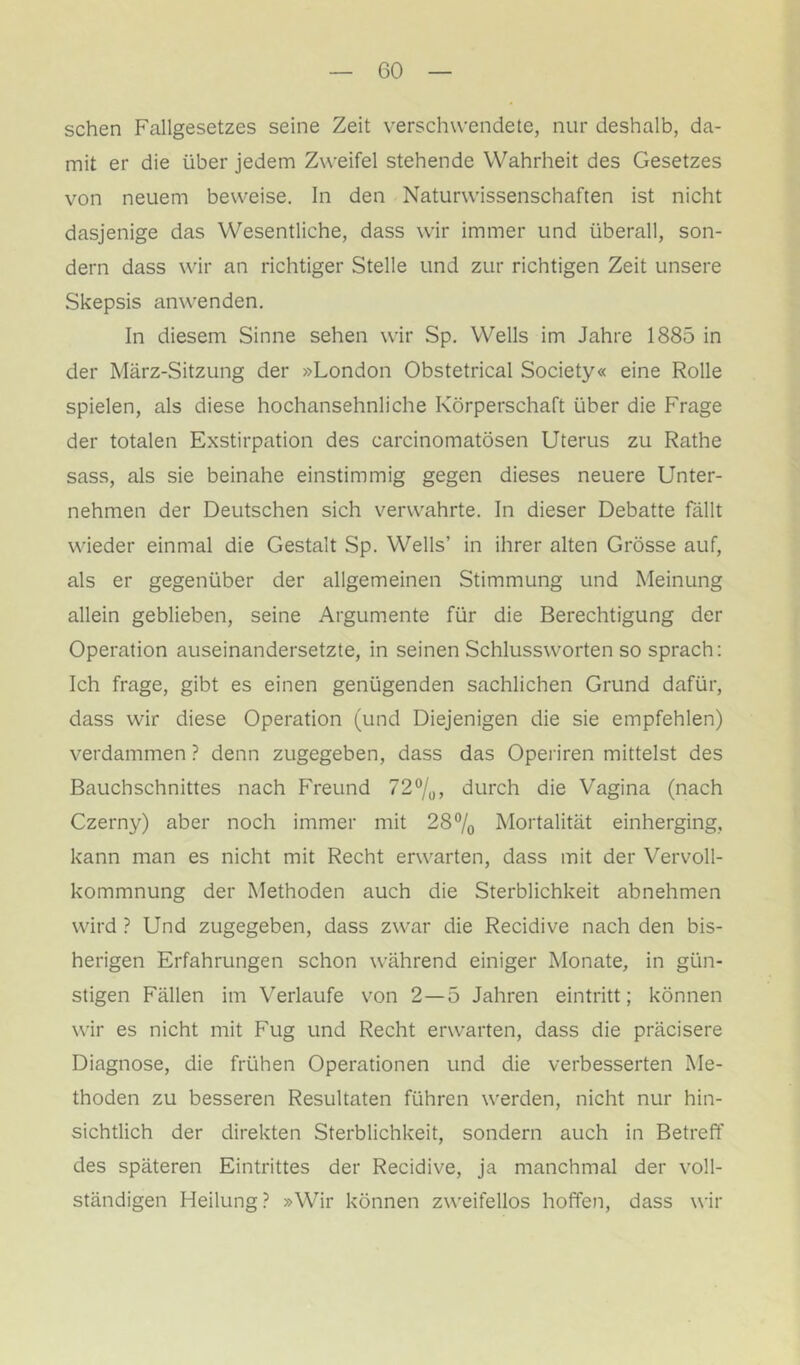 sehen Fallgesetzes seine Zeit verschwendete, nur deshalb, da- mit er die über jedem Zweifel stehende Wahrheit des Gesetzes von neuem beweise. In den Naturwissenschaften ist nicht dasjenige das Wesentliche, dass wir immer und überall, son- dern dass wir an richtiger Stelle und zur richtigen Zeit unsere Skepsis anwenden. In diesem Sinne sehen wir Sp. Wells im Jahre 1885 in der März-Sitzung der »London Obstetrical Society« eine Rolle spielen, als diese hochansehnliche Körperschaft über die Frage der totalen Exstirpation des carcinomatösen Uterus zu Rathe sass, als sie beinahe einstimmig gegen dieses neuere Unter- nehmen der Deutschen sich verwahrte. In dieser Debatte fällt wieder einmal die Gestalt Sp. Wells’ in ihrer alten Grösse auf, als er gegenüber der allgemeinen Stimmung und Meinung allein geblieben, seine Argumente für die Berechtigung der Operation auseinandersetzte, in seinen Schlussworten so sprach: Ich frage, gibt es einen genügenden sachlichen Grund dafür, dass wir diese Operation (und Diejenigen die sie empfehlen) verdammen ? denn zugegeben, dass das Operiren mittelst des Bauchschnittes nach Freund 72^0, durch die Vagina (nach Czerny) aber noch immer mit 28% Mortalität einherging, kann man es nicht mit Recht erwarten, dass mit der Vervoll- kommnung der Methoden auch die Sterblichkeit abnehmen wird ? Und zugegeben, dass zwar die Recidive nach den bis- herigen Erfahrungen schon während einiger Monate, in gün- stigen Fällen im Verlaufe von 2—5 Jahren eintritt; können wir es nicht mit Fug und Recht erwarten, dass die präcisere Diagnose, die frühen Operationen und die verbesserten Me- thoden zu besseren Resultaten führen werden, nicht nur hin- sichtlich der direkten Sterblichkeit, sondern auch in Betreff des späteren Eintrittes der Recidive, ja manchmal der voll- ständigen Heilung? »Wir können zweifellos hoffen, dass wir