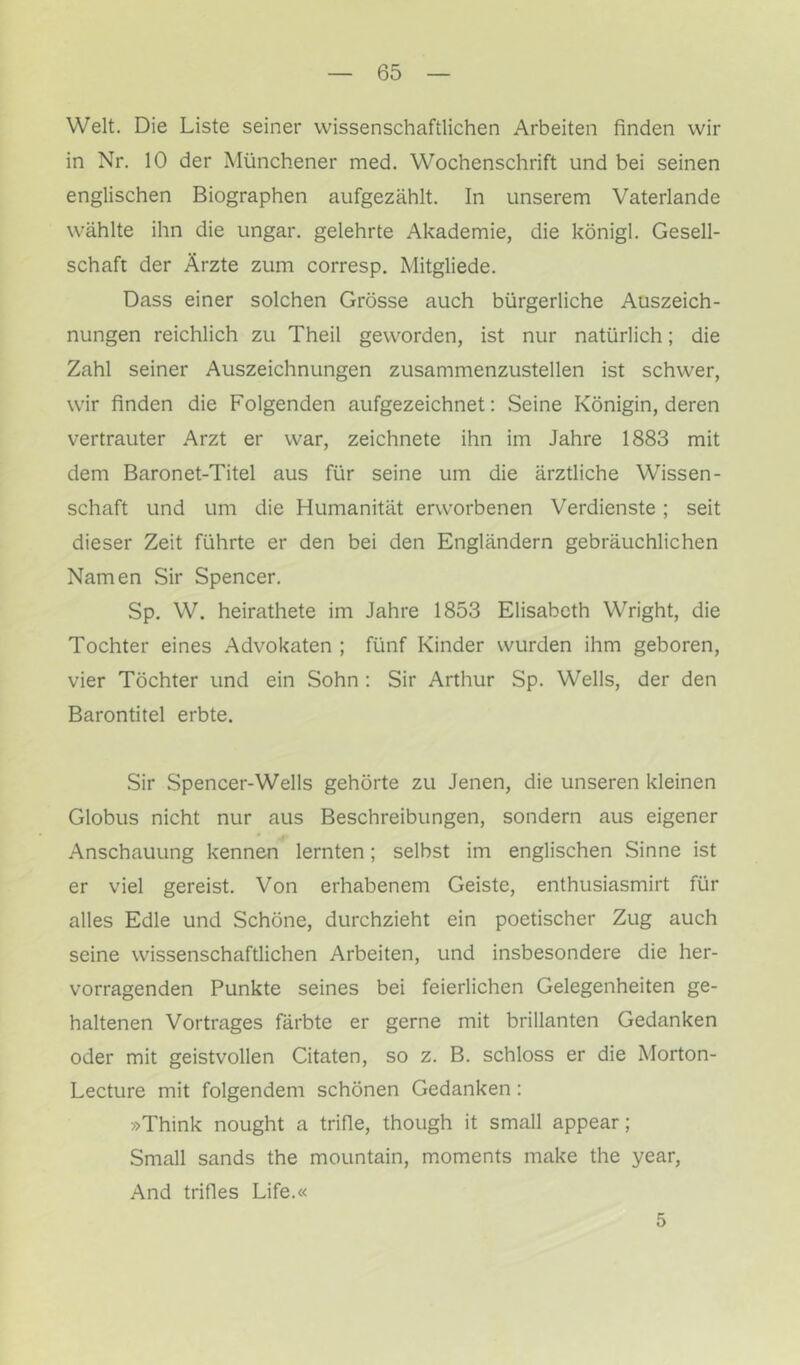 Welt. Die Liste seiner wissenschaftlichen Arbeiten finden wir in Nr. 10 der Münchener med. Wochenschrift und bei seinen englischen Biographen aufgezählt. In unserem Vaterlande wählte ihn die ungar. gelehrte Akademie, die königl. Gesell- schaft der Ärzte zum corresp. Mitgliede. Dass einer solchen Grösse auch bürgerliche Auszeich- nungen reichlich zu Theil geworden, ist nur natürlich; die Zahl seiner Auszeichnungen zusammenzustellen ist schwer, wir finden die Folgenden aufgezeichnet: Seine Königin, deren vertrauter Arzt er war, zeichnete ihn im Jahre 1883 mit dem Baronet-Titel aus für seine um die ärztliche Wissen- schaft und um die Humanität erw'orbenen Verdienste ; seit dieser Zeit führte er den bei den Engländern gebräuchlichen Namen Sir Spencer. Sp. W. heirathete im Jahre 1853 Elisabeth Wright, die Tochter eines Advokaten ; fünf Kinder wurden ihm geboren, vier Töchter und ein Sohn : Sir Arthur Sp. Wells, der den Barontitel erbte. Sir Spencer-Wells gehörte zu Jenen, die unseren kleinen Globus nicht nur aus Beschreibungen, sondern aus eigener Anschauung kennen lernten; selbst im englischen Sinne ist er viel gereist. Von erhabenem Geiste, enthusiasmirt für alles Edle und Schöne, durchzieht ein poetischer Zug auch seine wissenschaftlichen Arbeiten, und insbesondere die her- vorragenden Punkte seines bei feierlichen Gelegenheiten ge- haltenen Vortrages färbte er gerne mit brillanten Gedanken oder mit geistvollen Citaten, so z. B. schloss er die Morton- Lecture mit folgendem schönen Gedanken: »Think nought a trifle, though it small appear; Small sands the mountain, moments make the year. And trifles Life.« 5