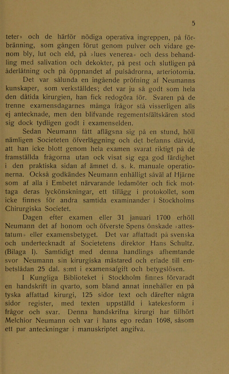 teter» och de härför nödiga operativa ingreppen, på för- bränning, som gången förut genom pulver och vidare ge- nom bly, lut och eld, på »lues venerea» och dess behand- ling med salivation och dekokter, på pest och slutligen på åderlåtning och på öppnandet af pulsådrorna, arteriotomia. Det var sålunda en ingående pröfning af Neumanns kunskaper, som verkställdes’; det var ju så godt som hela den dåtida kirurgien, han fick redogöra för. Svaren på de trenne examensdagarnes många frågor stå visserligen alls ej antecknade, men den blifvande regementsfältskären stod sig dock tydligen godt i examenselden. Sedan Neumann fått aflägsna sig på en stund, höll nämligen Societeten öfverläggning och det befanns därvid, att han icke blott genom hela examen svarat riktigt på de framställda frågorna utan ock visat sig ega god färdighet i den praktiska sidan af ämnet d. s. k. manuale operatio- nerna. Också godkändes Neumann enhälligt såväl af Hjärne som af alla i Embetet närvarande ledamöter och fick mot- taga deras lyckönskningar, ett tillägg i protokollet, som icke finnes för andra samtida examinander i Stockholms Chirurgiska Societet. Dagen efter examen eller 31 januari 1700 erhöll Neumann det af honom och öfverste Spens önskade »attes- tatum» eller examensbetyget. Det var affattadt på svenska och undertecknadt af Societetens direktor Hans Schultz. (Bilaga I). Samtidigt med denna handlings afhemtande svor Neumann sin kirurgiska mästared och erlade till em- betslådan 25 dal. s:mt i examensafgift och betygslösen. 1 Kungliga Biblioteket i Stockholm finnes förvaradt en handskrift in qvarto, som bland annat innehåller en på tyska affattad kirurgi, 125 sidor text och därefter några sidor register, med texten uppställd i katekesform i frågor och svar. Denna handskrifna kirurgi har tillhört Melchior Neumann och var i hans ego redan 1698, såsom ett par anteckningar i manuskriptet angifva.