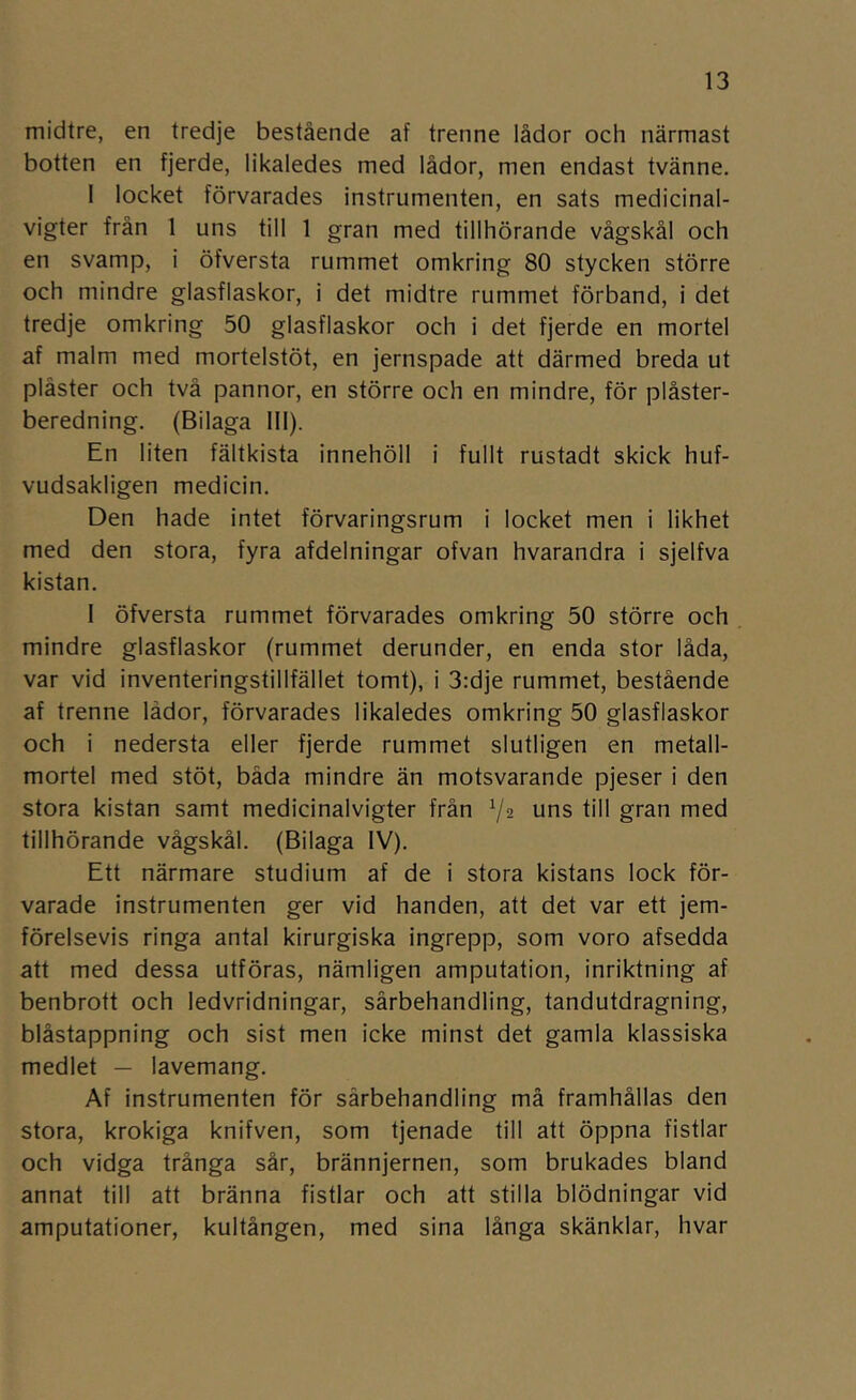 midtre, en tredje bestående af trenne lådor och närmast botten en fjerde, likaledes med lådor, men endast tvänne, 1 locket förvarades instrumenten, en sats medicinal- vigter från 1 uns till 1 gran med tillhörande vågskål och en svamp, i öfversta rummet omkring 80 stycken större och mindre glasflaskor, i det midtre rummet förband, i det tredje omkring 50 glasflaskor och i det fjerde en mortel af malm med mortelstöt, en jernspade att därmed breda ut plåster och två pannor, en större och en mindre, för plåster- beredning. (Bilaga 111). En liten fältkista innehöll i fullt rustadt skick huf- vudsakligen medicin. Den hade intet förvaringsrum i locket men i likhet med den stora, fyra afdelningar ofvan hvarandra i sjelfva kistan. 1 öfversta rummet förvarades omkring 50 större och . mindre glasflaskor (rummet derunder, en enda stor låda, var vid inventeringstillfället tomt), i 3:dje rummet, bestående af trenne lådor, förvarades likaledes omkring 50 glasflaskor och i nedersta eller fjerde rummet slutligen en metall- mortel med stöt, båda mindre än motsvarande pjeser i den stora kistan samt medicinalvigter från V2 uns till gran med tillhörande vågskål. (Bilaga IV). Ett närmare studium af de i stora kistans lock för- varade instrumenten ger vid handen, att det var ett jem- förelsevis ringa antal kirurgiska ingrepp, som voro afsedda att med dessa utföras, nämligen amputation, inriktning af benbrott och ledvridningar, sårbehandling, tandutdragning, biåstappning och sist men icke minst det gamla klassiska medlet — lavemang. Af instrumenten för sårbehandling må framhållas den stora, krokiga knifven, som tjenade till att öppna fistlar och vidga trånga sår, brännjernen, som brukades bland annat till att bränna fistlar och att stilla blödningar vid amputationer, kultången, med sina långa skänklar, hvar