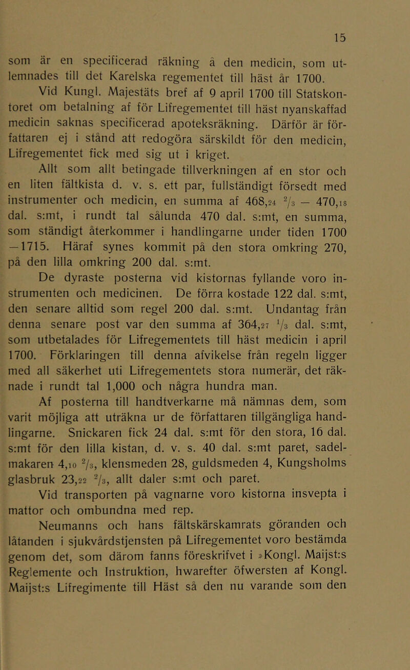 som är en specificerad räkning å den medicin, som ut- lemnades till det Karelska regementet till häst år 1700. Vid Kungl. Majestäts bref af 9 april 1700 till Statskon- toret om betalning af för Lifregementet till häst nyanskaffad medicin saknas specificerad apoteksräkning. Därför är för- fattaren ej i stånd att redogöra särskildt för den medicin, Lifregementet fick med sig ut i kriget. Allt som allt betingade tillverkningen af en stor och en liten fältkista d. v. s. ett par, fullständigt försedt med instrumenter och medicin, en summa af 468,24 2/3 — 470,i8 dal. s:mt, i rundt tal sålunda 470 dal. s:mt, en summa, som ständigt återkommer i handlingarne under tiden 1700 — 1715. Häraf synes kommit på den stora omkring 270, på den lilla omkring 200 dal. s:mt. De dyraste posterna vid kistornas fyllande voro in- strumenten och medicinen. De förra kostade 122 dal. s:mt, den senare alltid som regel 200 dal. s:mt. Undantag från denna senare post var den summa af 364,2? '■/s dal. s;mt, som utbetalades för Lifregementets till häst medicin i april 1700. Förklaringen till denna afvikelse från regeln ligger med all säkerhet uti Lifregementets stora numerär, det räk- nade i rundt tal 1,000 och några hundra man. Af posterna till handtverkarne må nämnas dem, som varit möjliga att uträkna ur de författaren tillgängliga hand- lingarne. Snickaren fick 24 dal. s:mt för den stora, 16 dal. s:mt för den lilla kistan, d. v. s. 40 dal. s:mt paret, sadel- makaren 4,io ^/s, klensmeden 28, guldsmeden 4, Kungsholms glasbruk 23,22 2/3, allt daler s:mt och paret. Vid transporten på vagnarne voro kistorna insvepta i mattor och ombundna med rep. Neumanns och hans fältskärskamrats göranden och låtanden i sjukvårdstjensten på Lifregementet voro bestämda genom det, som därom fanns föreskrifvet i »Kongl. Maijst:s Reglemente och Instruktion, hwarefter öfwersten af Kongl. Maijstrs Lifregimente till Häst så den nu varande som den